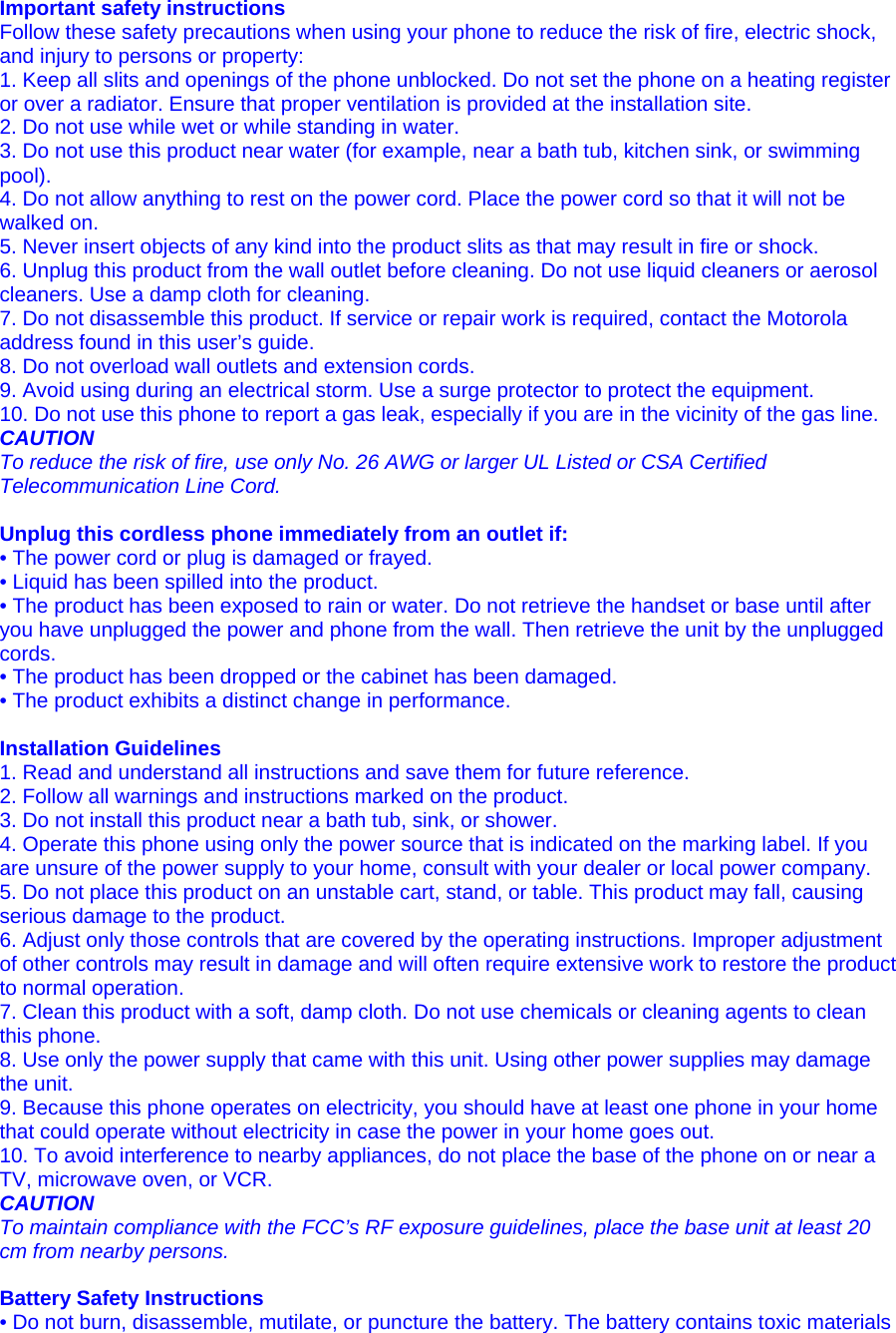 Important safety instructions Follow these safety precautions when using your phone to reduce the risk of fire, electric shock, and injury to persons or property: 1. Keep all slits and openings of the phone unblocked. Do not set the phone on a heating register or over a radiator. Ensure that proper ventilation is provided at the installation site. 2. Do not use while wet or while standing in water. 3. Do not use this product near water (for example, near a bath tub, kitchen sink, or swimming pool). 4. Do not allow anything to rest on the power cord. Place the power cord so that it will not be walked on. 5. Never insert objects of any kind into the product slits as that may result in fire or shock. 6. Unplug this product from the wall outlet before cleaning. Do not use liquid cleaners or aerosol cleaners. Use a damp cloth for cleaning. 7. Do not disassemble this product. If service or repair work is required, contact the Motorola address found in this user’s guide. 8. Do not overload wall outlets and extension cords. 9. Avoid using during an electrical storm. Use a surge protector to protect the equipment. 10. Do not use this phone to report a gas leak, especially if you are in the vicinity of the gas line. CAUTION To reduce the risk of fire, use only No. 26 AWG or larger UL Listed or CSA Certified Telecommunication Line Cord.  Unplug this cordless phone immediately from an outlet if: • The power cord or plug is damaged or frayed. • Liquid has been spilled into the product. • The product has been exposed to rain or water. Do not retrieve the handset or base until after you have unplugged the power and phone from the wall. Then retrieve the unit by the unplugged cords. • The product has been dropped or the cabinet has been damaged. • The product exhibits a distinct change in performance.  Installation Guidelines 1. Read and understand all instructions and save them for future reference. 2. Follow all warnings and instructions marked on the product. 3. Do not install this product near a bath tub, sink, or shower. 4. Operate this phone using only the power source that is indicated on the marking label. If you are unsure of the power supply to your home, consult with your dealer or local power company. 5. Do not place this product on an unstable cart, stand, or table. This product may fall, causing serious damage to the product. 6. Adjust only those controls that are covered by the operating instructions. Improper adjustment of other controls may result in damage and will often require extensive work to restore the product to normal operation. 7. Clean this product with a soft, damp cloth. Do not use chemicals or cleaning agents to clean this phone. 8. Use only the power supply that came with this unit. Using other power supplies may damage the unit. 9. Because this phone operates on electricity, you should have at least one phone in your home that could operate without electricity in case the power in your home goes out. 10. To avoid interference to nearby appliances, do not place the base of the phone on or near a TV, microwave oven, or VCR. CAUTION To maintain compliance with the FCC’s RF exposure guidelines, place the base unit at least 20 cm from nearby persons.  Battery Safety Instructions • Do not burn, disassemble, mutilate, or puncture the battery. The battery contains toxic materials 