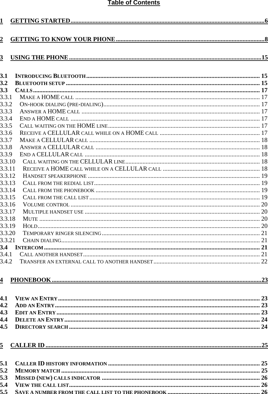 Table of Contents 1 GETTING STARTED............................................................................................................................6 2 GETTING TO KNOW YOUR PHONE...............................................................................................8 3 USING THE PHONE...........................................................................................................................15 3.1 INTRODUCING BLUETOOTH............................................................................................................... 15 3.2 BLUETOOTH SETUP ............................................................................................................................ 15 3.3 CALLS................................................................................................................................................. 17 3.3.1 MAKE A HOME CALL ...................................................................................................................... 17 3.3.2 ON-HOOK DIALING (PRE-DIALING).................................................................................................... 17 3.3.3 ANSWER A HOME CALL .................................................................................................................. 17 3.3.4 END A HOME CALL ......................................................................................................................... 17 3.3.5 CALL WAITING ON THE HOME LINE................................................................................................. 17 3.3.6 RECEIVE A CELLULAR CALL WHILE ON A HOME CALL ................................................................ 17 3.3.7 MAKE A CELLULAR CALL ............................................................................................................. 18 3.3.8 ANSWER A CELLULAR CALL ......................................................................................................... 18 3.3.9 END A CELLULAR CALL ................................................................................................................ 18 3.3.10 CALL WAITING ON THE CELLULAR LINE...................................................................................... 18 3.3.11 RECEIVE A HOME CALL WHILE ON A CELLULAR CALL .............................................................. 18 3.3.12 HANDSET SPEAKERPHONE .............................................................................................................. 19 3.3.13 CALL FROM THE REDIAL LIST.......................................................................................................... 19 3.3.14 CALL FROM THE PHONEBOOK ......................................................................................................... 19 3.3.15 CALL FROM THE CALL LIST............................................................................................................. 19 3.3.16 VOLUME CONTROL ......................................................................................................................... 20 3.3.17 MULTIPLE HANDSET USE ................................................................................................................ 20 3.3.18 MUTE ............................................................................................................................................. 20 3.3.19 HOLD.............................................................................................................................................. 20 3.3.20 TEMPORARY RINGER SILENCING..................................................................................................... 21 3.3.21 CHAIN DIALING............................................................................................................................... 21 3.4 INTERCOM.......................................................................................................................................... 21 3.4.1 CALL ANOTHER HANDSET................................................................................................................. 21 3.4.2 TRANSFER AN EXTERNAL CALL TO ANOTHER HANDSET.................................................................... 22 4 PHONEBOOK......................................................................................................................................23 4.1 VIEW AN ENTRY................................................................................................................................. 23 4.2 ADD AN ENTRY................................................................................................................................... 23 4.3 EDIT AN ENTRY.................................................................................................................................. 23 4.4 DELETE AN ENTRY............................................................................................................................. 24 4.5 DIRECTORY SEARCH .......................................................................................................................... 24 5 CALLER ID..........................................................................................................................................25 5.1 CALLER ID HISTORY INFORMATION ................................................................................................. 25 5.2 MEMORY MATCH ............................................................................................................................... 25 5.3 MISSED (NEW) CALLS INDICATOR ..................................................................................................... 26 5.4 VIEW THE CALL LIST.......................................................................................................................... 26 5.5 SAVE A NUMBER FROM THE CALL LIST TO THE PHONEBOOK ........................................................... 26 