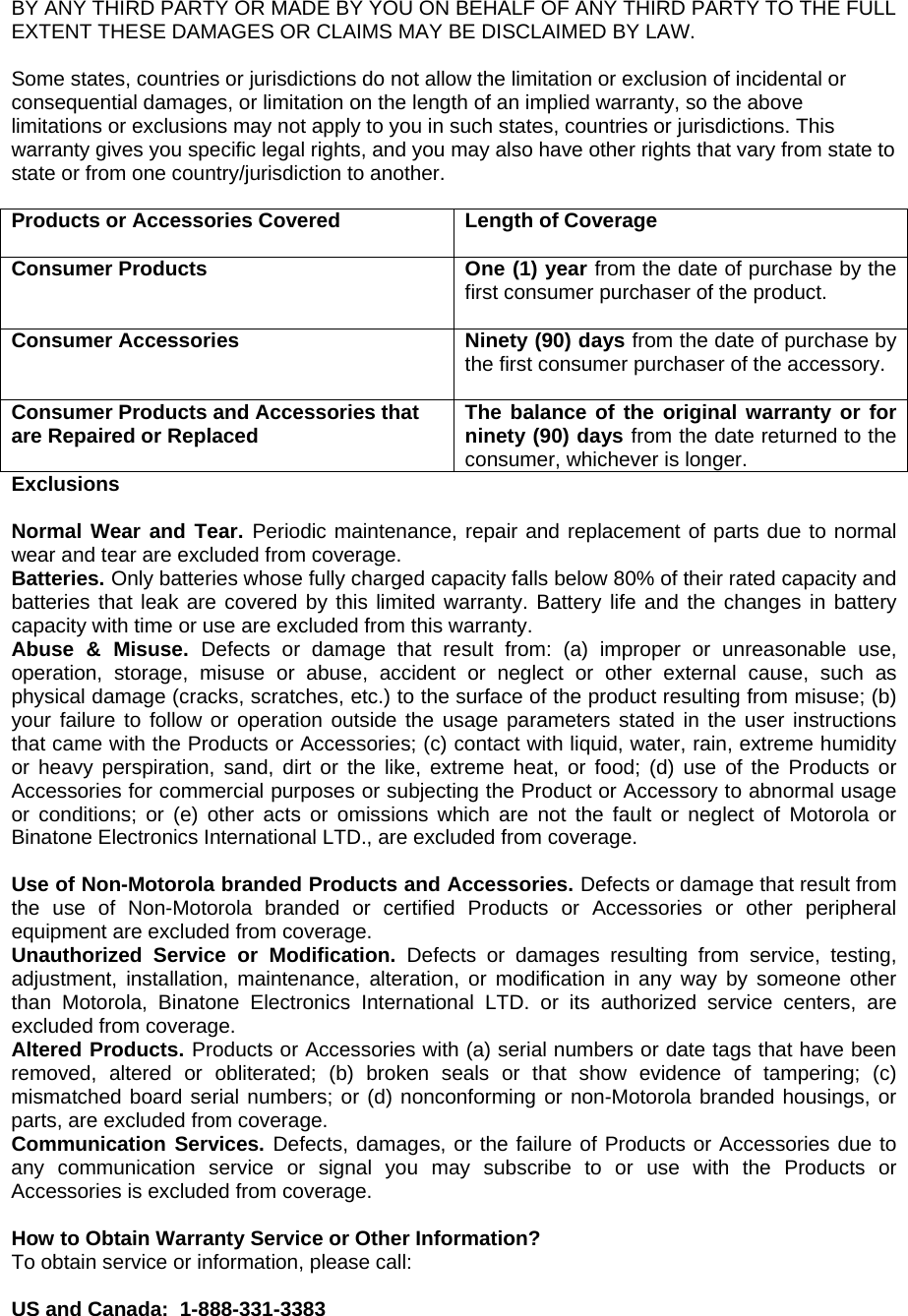 BY ANY THIRD PARTY OR MADE BY YOU ON BEHALF OF ANY THIRD PARTY TO THE FULL EXTENT THESE DAMAGES OR CLAIMS MAY BE DISCLAIMED BY LAW.  Some states, countries or jurisdictions do not allow the limitation or exclusion of incidental or consequential damages, or limitation on the length of an implied warranty, so the above limitations or exclusions may not apply to you in such states, countries or jurisdictions. This warranty gives you specific legal rights, and you may also have other rights that vary from state to state or from one country/jurisdiction to another.  Products or Accessories Covered  Length of Coverage  Consumer Products   One (1) year from the date of purchase by the first consumer purchaser of the product.  Consumer Accessories  Ninety (90) days from the date of purchase by the first consumer purchaser of the accessory.  Consumer Products and Accessories that are Repaired or Replaced  The balance of the original warranty or for ninety (90) days from the date returned to the consumer, whichever is longer. Exclusions  Normal Wear and Tear. Periodic maintenance, repair and replacement of parts due to normal wear and tear are excluded from coverage. Batteries. Only batteries whose fully charged capacity falls below 80% of their rated capacity and batteries that leak are covered by this limited warranty. Battery life and the changes in battery capacity with time or use are excluded from this warranty.  Abuse &amp; Misuse. Defects or damage that result from: (a) improper or unreasonable use, operation, storage, misuse or abuse, accident or neglect or other external cause, such as physical damage (cracks, scratches, etc.) to the surface of the product resulting from misuse; (b) your failure to follow or operation outside the usage parameters stated in the user instructions that came with the Products or Accessories; (c) contact with liquid, water, rain, extreme humidity or heavy perspiration, sand, dirt or the like, extreme heat, or food; (d) use of the Products or Accessories for commercial purposes or subjecting the Product or Accessory to abnormal usage or conditions; or (e) other acts or omissions which are not the fault or neglect of Motorola or Binatone Electronics International LTD., are excluded from coverage.  Use of Non-Motorola branded Products and Accessories. Defects or damage that result from the use of Non-Motorola branded or certified Products or Accessories or other peripheral equipment are excluded from coverage. Unauthorized Service or Modification. Defects or damages resulting from service, testing, adjustment, installation, maintenance, alteration, or modification in any way by someone other than Motorola, Binatone Electronics International LTD. or its authorized service centers, are excluded from coverage.  Altered Products. Products or Accessories with (a) serial numbers or date tags that have been removed, altered or obliterated; (b) broken seals or that show evidence of tampering; (c) mismatched board serial numbers; or (d) nonconforming or non-Motorola branded housings, or parts, are excluded from coverage.  Communication Services. Defects, damages, or the failure of Products or Accessories due to any communication service or signal you may subscribe to or use with the Products or Accessories is excluded from coverage.  How to Obtain Warranty Service or Other Information? To obtain service or information, please call:  US and Canada:  1-888-331-3383 