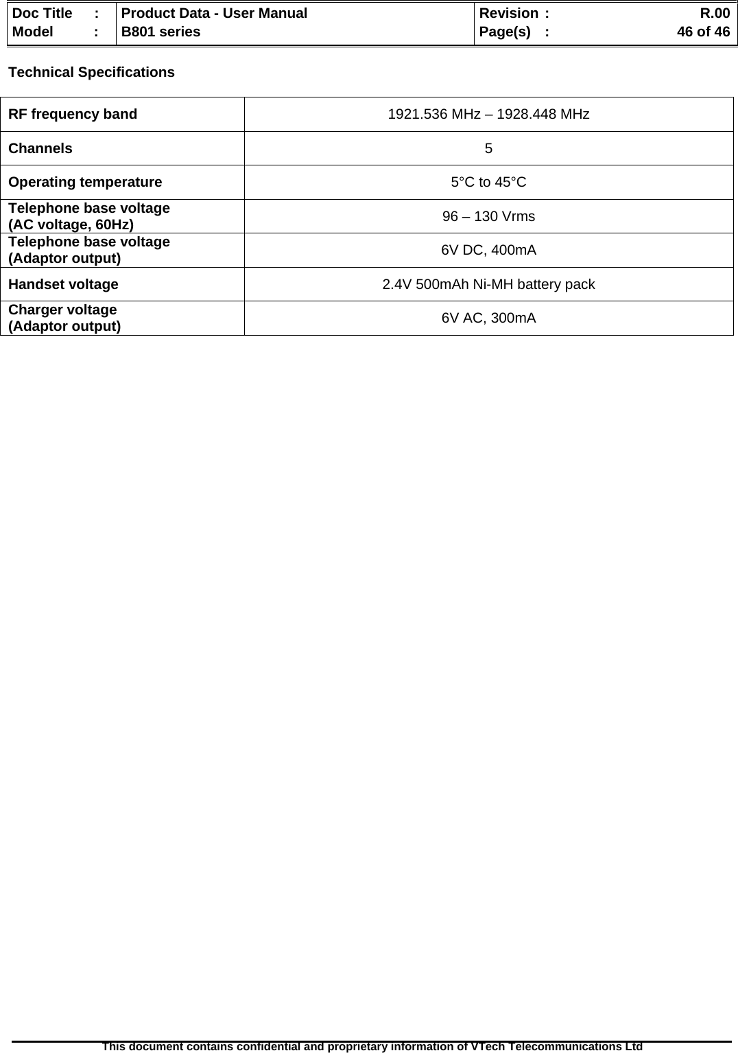   Doc Title  :  Product Data - User Manual  Revision :    R.00Model   :  B801 series  Page(s)  :    46 of 46  This document contains confidential and proprietary information of VTech Telecommunications Ltd   Technical Specifications  RF frequency band  1921.536 MHz – 1928.448 MHz Channels  5 Operating temperature  5°C to 45°C Telephone base voltage  (AC voltage, 60Hz)  96 – 130 Vrms Telephone base voltage (Adaptor output)  6V DC, 400mA Handset voltage  2.4V 500mAh Ni-MH battery pack Charger voltage (Adaptor output)  6V AC, 300mA  