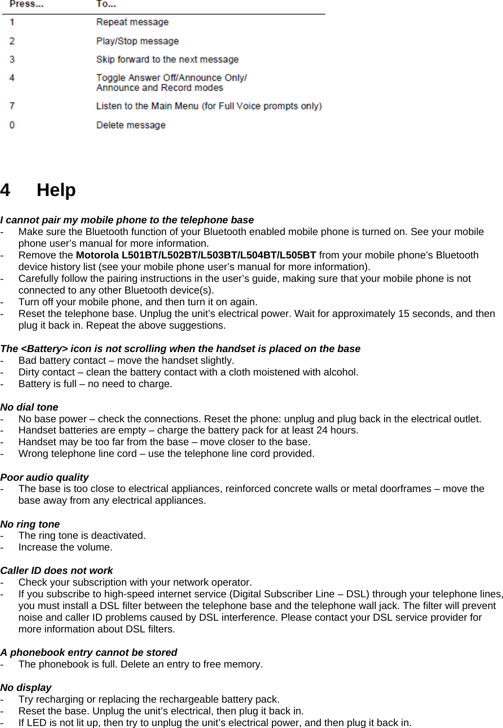    4 Help  I cannot pair my mobile phone to the telephone base -  Make sure the Bluetooth function of your Bluetooth enabled mobile phone is turned on. See your mobile phone user’s manual for more information. - Remove the Motorola L501BT/L502BT/L503BT/L504BT/L505BT from your mobile phone’s Bluetooth device history list (see your mobile phone user’s manual for more information). -  Carefully follow the pairing instructions in the user’s guide, making sure that your mobile phone is not connected to any other Bluetooth device(s). -  Turn off your mobile phone, and then turn it on again. -  Reset the telephone base. Unplug the unit’s electrical power. Wait for approximately 15 seconds, and then plug it back in. Repeat the above suggestions.  The &lt;Battery&gt; icon is not scrolling when the handset is placed on the base -  Bad battery contact – move the handset slightly. -  Dirty contact – clean the battery contact with a cloth moistened with alcohol. -  Battery is full – no need to charge.  No dial tone -  No base power – check the connections. Reset the phone: unplug and plug back in the electrical outlet. -  Handset batteries are empty – charge the battery pack for at least 24 hours. -  Handset may be too far from the base – move closer to the base. -  Wrong telephone line cord – use the telephone line cord provided.  Poor audio quality -  The base is too close to electrical appliances, reinforced concrete walls or metal doorframes – move the base away from any electrical appliances.  No ring tone -  The ring tone is deactivated. -  Increase the volume.  Caller ID does not work -  Check your subscription with your network operator. -  If you subscribe to high-speed internet service (Digital Subscriber Line – DSL) through your telephone lines, you must install a DSL filter between the telephone base and the telephone wall jack. The filter will prevent noise and caller ID problems caused by DSL interference. Please contact your DSL service provider for more information about DSL filters.  A phonebook entry cannot be stored -  The phonebook is full. Delete an entry to free memory.  No display -  Try recharging or replacing the rechargeable battery pack. -  Reset the base. Unplug the unit’s electrical, then plug it back in. -  If LED is not lit up, then try to unplug the unit’s electrical power, and then plug it back in.  