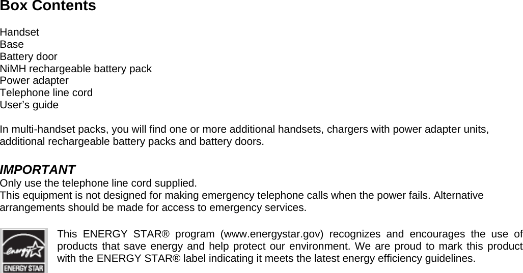 Box Contents  Handset Base Battery door NiMH rechargeable battery pack Power adapter Telephone line cord User’s guide  In multi-handset packs, you will find one or more additional handsets, chargers with power adapter units, additional rechargeable battery packs and battery doors.  IMPORTANT Only use the telephone line cord supplied. This equipment is not designed for making emergency telephone calls when the power fails. Alternative arrangements should be made for access to emergency services.  This ENERGY STAR® program (www.energystar.gov) recognizes and encourages the use of products that save energy and help protect our environment. We are proud to mark this product with the ENERGY STAR® label indicating it meets the latest energy efficiency guidelines.                                   