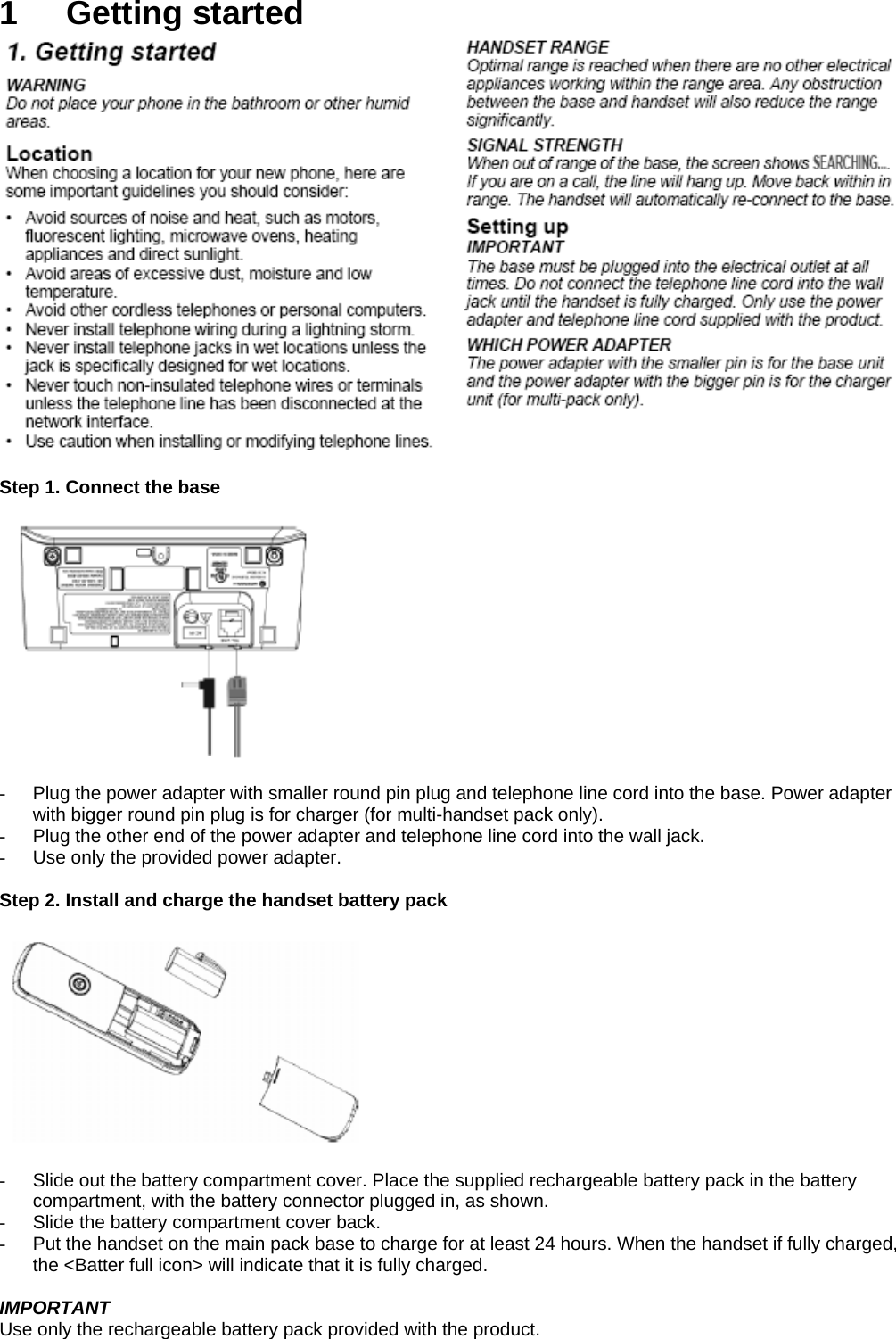 1 Getting started   Step 1. Connect the base    -  Plug the power adapter with smaller round pin plug and telephone line cord into the base. Power adapter with bigger round pin plug is for charger (for multi-handset pack only). -  Plug the other end of the power adapter and telephone line cord into the wall jack. -  Use only the provided power adapter.  Step 2. Install and charge the handset battery pack    -  Slide out the battery compartment cover. Place the supplied rechargeable battery pack in the battery compartment, with the battery connector plugged in, as shown. -  Slide the battery compartment cover back. -  Put the handset on the main pack base to charge for at least 24 hours. When the handset if fully charged, the &lt;Batter full icon&gt; will indicate that it is fully charged.  IMPORTANT Use only the rechargeable battery pack provided with the product.  