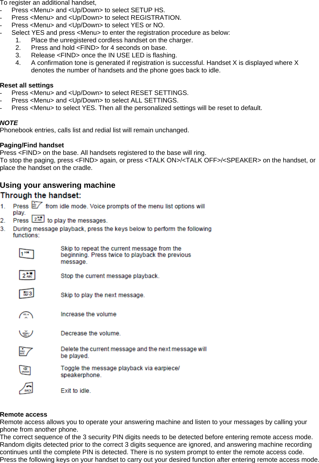  To register an additional handset, -  Press &lt;Menu&gt; and &lt;Up/Down&gt; to select SETUP HS. -  Press &lt;Menu&gt; and &lt;Up/Down&gt; to select REGISTRATION. -  Press &lt;Menu&gt; and &lt;Up/Down&gt; to select YES or NO. -  Select YES and press &lt;Menu&gt; to enter the registration procedure as below: 1.  Place the unregistered cordless handset on the charger. 2.  Press and hold &lt;FIND&gt; for 4 seconds on base. 3.  Release &lt;FIND&gt; once the IN USE LED is flashing. 4.  A confirmation tone is generated if registration is successful. Handset X is displayed where X denotes the number of handsets and the phone goes back to idle.  Reset all settings -  Press &lt;Menu&gt; and &lt;Up/Down&gt; to select RESET SETTINGS. -  Press &lt;Menu&gt; and &lt;Up/Down&gt; to select ALL SETTINGS. -  Press &lt;Menu&gt; to select YES. Then all the personalized settings will be reset to default.  NOTE Phonebook entries, calls list and redial list will remain unchanged.  Paging/Find handset Press &lt;FIND&gt; on the base. All handsets registered to the base will ring. To stop the paging, press &lt;FIND&gt; again, or press &lt;TALK ON&gt;/&lt;TALK OFF&gt;/&lt;SPEAKER&gt; on the handset, or place the handset on the cradle.  Using your answering machine   Remote access Remote access allows you to operate your answering machine and listen to your messages by calling your phone from another phone. The correct sequence of the 3 security PIN digits needs to be detected before entering remote access mode. Random digits detected prior to the correct 3 digits sequence are ignored, and answering machine recording continues until the complete PIN is detected. There is no system prompt to enter the remote access code. Press the following keys on your handset to carry out your desired function after entering remote access mode.  