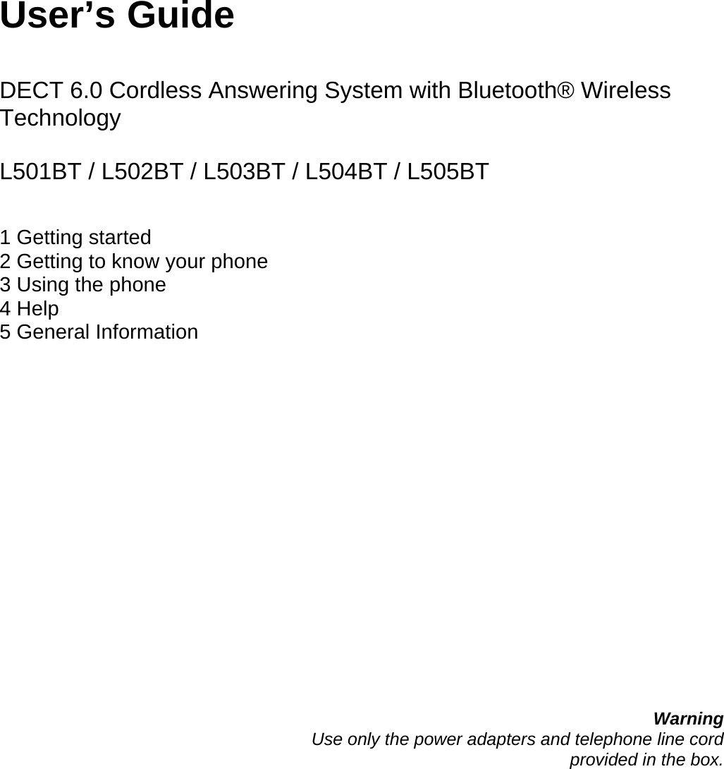      User’s Guide   DECT 6.0 Cordless Answering System with Bluetooth® Wireless Technology  L501BT / L502BT / L503BT / L504BT / L505BT   1 Getting started 2 Getting to know your phone 3 Using the phone 4 Help 5 General Information                   Warning Use only the power adapters and telephone line cord  provided in the box.       