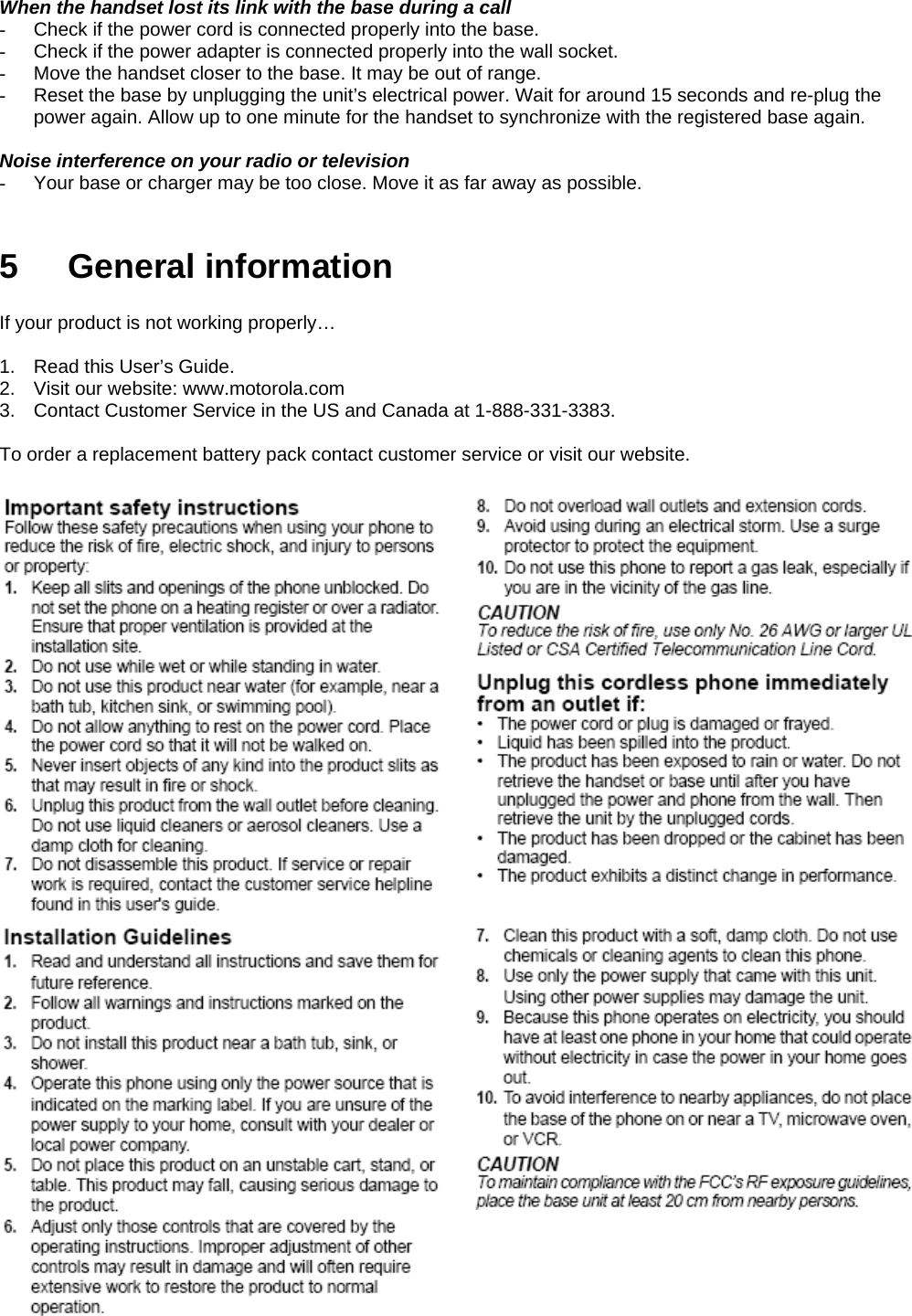 When the handset lost its link with the base during a call -  Check if the power cord is connected properly into the base. -  Check if the power adapter is connected properly into the wall socket. -  Move the handset closer to the base. It may be out of range. -  Reset the base by unplugging the unit’s electrical power. Wait for around 15 seconds and re-plug the power again. Allow up to one minute for the handset to synchronize with the registered base again.  Noise interference on your radio or television -  Your base or charger may be too close. Move it as far away as possible.   5 General information  If your product is not working properly…  1.  Read this User’s Guide. 2.  Visit our website: www.motorola.com 3.  Contact Customer Service in the US and Canada at 1-888-331-3383.  To order a replacement battery pack contact customer service or visit our website.    
