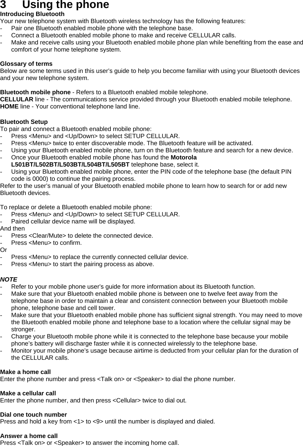 3  Using the phone Introducing Bluetooth Your new telephone system with Bluetooth wireless technology has the following features: -  Pair one Bluetooth enabled mobile phone with the telephone base. -  Connect a Bluetooth enabled mobile phone to make and receive CELLULAR calls. -  Make and receive calls using your Bluetooth enabled mobile phone plan while benefiting from the ease and comfort of your home telephone system.  Glossary of terms Below are some terms used in this user’s guide to help you become familiar with using your Bluetooth devices and your new telephone system.  Bluetooth mobile phone - Refers to a Bluetooth enabled mobile telephone. CELLULAR line - The communications service provided through your Bluetooth enabled mobile telephone. HOME line - Your conventional telephone land line.  Bluetooth Setup To pair and connect a Bluetooth enabled mobile phone: -  Press &lt;Menu&gt; and &lt;Up/Down&gt; to select SETUP CELLULAR. -  Press &lt;Menu&gt; twice to enter discoverable mode. The Bluetooth feature will be activated. -  Using your Bluetooth enabled mobile phone, turn on the Bluetooth feature and search for a new device. -  Once your Bluetooth enabled mobile phone has found the Motorola L501BT/L502BT/L503BT/L504BT/L505BT telephone base, select it. -  Using your Bluetooth enabled mobile phone, enter the PIN code of the telephone base (the default PIN code is 0000) to continue the pairing process. Refer to the user’s manual of your Bluetooth enabled mobile phone to learn how to search for or add new Bluetooth devices.  To replace or delete a Bluetooth enabled mobile phone: -  Press &lt;Menu&gt; and &lt;Up/Down&gt; to select SETUP CELLULAR. -  Paired cellular device name will be displayed. And then -  Press &lt;Clear/Mute&gt; to delete the connected device. -  Press &lt;Menu&gt; to confirm. Or -  Press &lt;Menu&gt; to replace the currently connected cellular device. -  Press &lt;Menu&gt; to start the pairing process as above.  NOTE -  Refer to your mobile phone user’s guide for more information about its Bluetooth function. -  Make sure that your Bluetooth enabled mobile phone is between one to twelve feet away from the telephone base in order to maintain a clear and consistent connection between your Bluetooth mobile phone, telephone base and cell tower. -  Make sure that your Bluetooth enabled mobile phone has sufficient signal strength. You may need to move the Bluetooth enabled mobile phone and telephone base to a location where the cellular signal may be stronger. -  Charge your Bluetooth mobile phone while it is connected to the telephone base because your mobile phone’s battery will discharge faster while it is connected wirelessly to the telephone base. -  Monitor your mobile phone’s usage because airtime is deducted from your cellular plan for the duration of the CELLULAR calls.  Make a home call Enter the phone number and press &lt;Talk on&gt; or &lt;Speaker&gt; to dial the phone number.  Make a cellular call Enter the phone number, and then press &lt;Cellular&gt; twice to dial out.  Dial one touch number Press and hold a key from &lt;1&gt; to &lt;9&gt; until the number is displayed and dialed.  Answer a home call Press &lt;Talk on&gt; or &lt;Speaker&gt; to answer the incoming home call. 
