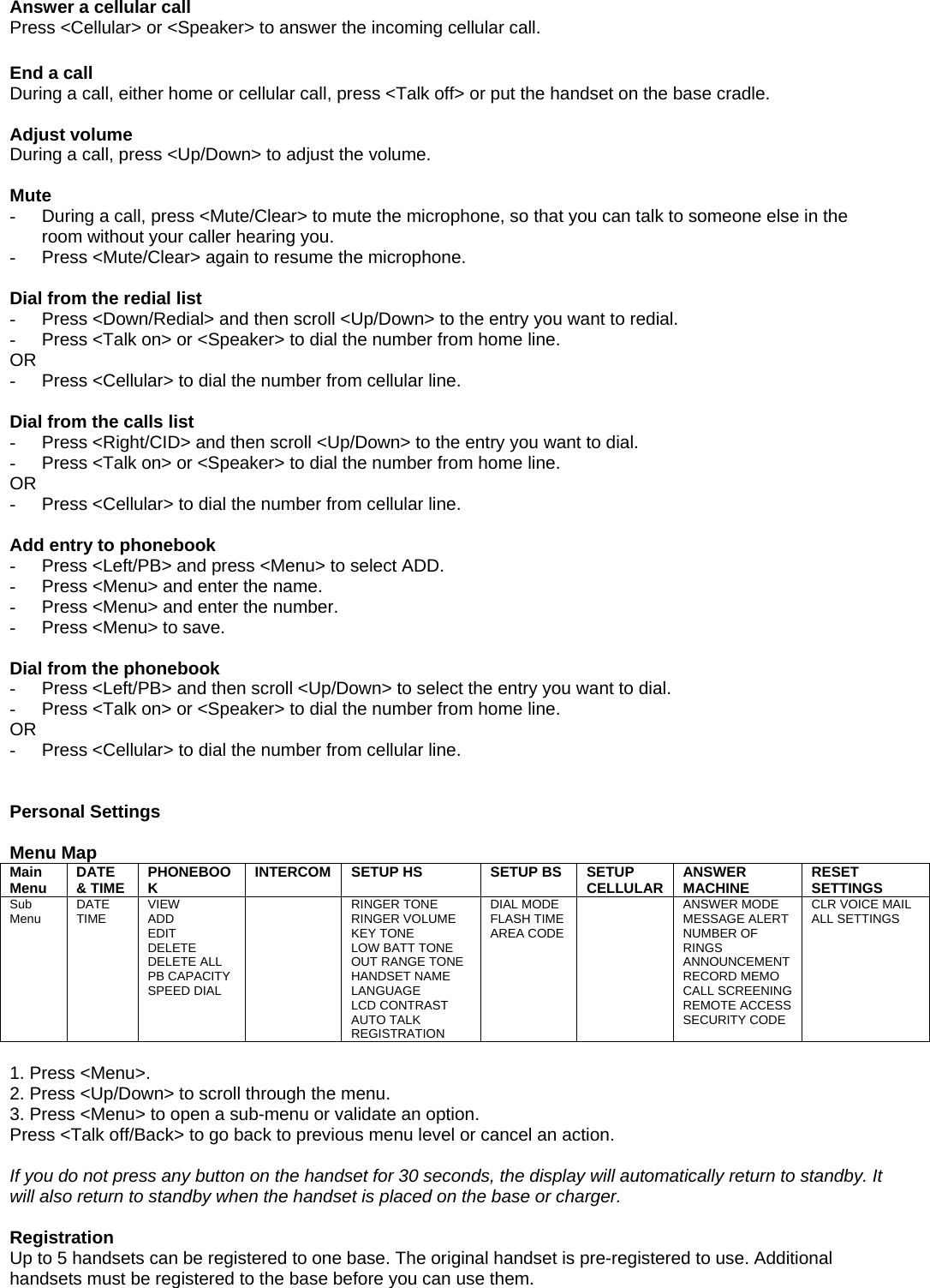  Answer a cellular call Press &lt;Cellular&gt; or &lt;Speaker&gt; to answer the incoming cellular call.  End a call During a call, either home or cellular call, press &lt;Talk off&gt; or put the handset on the base cradle.  Adjust volume During a call, press &lt;Up/Down&gt; to adjust the volume.  Mute -  During a call, press &lt;Mute/Clear&gt; to mute the microphone, so that you can talk to someone else in the room without your caller hearing you. -  Press &lt;Mute/Clear&gt; again to resume the microphone.  Dial from the redial list -  Press &lt;Down/Redial&gt; and then scroll &lt;Up/Down&gt; to the entry you want to redial. -  Press &lt;Talk on&gt; or &lt;Speaker&gt; to dial the number from home line. OR -  Press &lt;Cellular&gt; to dial the number from cellular line.  Dial from the calls list -  Press &lt;Right/CID&gt; and then scroll &lt;Up/Down&gt; to the entry you want to dial. -  Press &lt;Talk on&gt; or &lt;Speaker&gt; to dial the number from home line. OR -  Press &lt;Cellular&gt; to dial the number from cellular line.  Add entry to phonebook -  Press &lt;Left/PB&gt; and press &lt;Menu&gt; to select ADD. -  Press &lt;Menu&gt; and enter the name. -  Press &lt;Menu&gt; and enter the number. -  Press &lt;Menu&gt; to save.  Dial from the phonebook -  Press &lt;Left/PB&gt; and then scroll &lt;Up/Down&gt; to select the entry you want to dial. -  Press &lt;Talk on&gt; or &lt;Speaker&gt; to dial the number from home line. OR -  Press &lt;Cellular&gt; to dial the number from cellular line.   Personal Settings  Menu Map Main Menu  DATE &amp; TIME  PHONEBOOK  INTERCOM  SETUP HS  SETUP BS  SETUP CELLULAR  ANSWER MACHINE  RESET SETTINGS Sub Menu  DATE TIME  VIEW ADD EDIT DELETE DELETE ALL PB CAPACITY SPEED DIAL  RINGER TONE RINGER VOLUME KEY TONE LOW BATT TONE OUT RANGE TONE HANDSET NAME LANGUAGE LCD CONTRAST AUTO TALK REGISTRATION DIAL MODE FLASH TIME AREA CODE  ANSWER MODE MESSAGE ALERT NUMBER OF RINGS ANNOUNCEMENT RECORD MEMO CALL SCREENING REMOTE ACCESS SECURITY CODE CLR VOICE MAIL ALL SETTINGS  1. Press &lt;Menu&gt;. 2. Press &lt;Up/Down&gt; to scroll through the menu. 3. Press &lt;Menu&gt; to open a sub-menu or validate an option. Press &lt;Talk off/Back&gt; to go back to previous menu level or cancel an action.  If you do not press any button on the handset for 30 seconds, the display will automatically return to standby. It will also return to standby when the handset is placed on the base or charger.  Registration Up to 5 handsets can be registered to one base. The original handset is pre-registered to use. Additional handsets must be registered to the base before you can use them. 