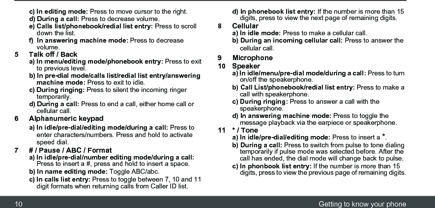 10 Getting to know your phonec) In editing mode: Press to move cursor to the right. d) During a call: Press to decrease volume. e) Calls list/phonebook/redial list entry: Press to scroll down the list. f)  In answering machine mode: Press to decrease volume.5 Talk off / Backa) In menu/editing mode/phonebook entry: Press to exit to previous level.b) In pre-dial mode/calls list/redial list entry/answering machine mode: Press to exit to idle. c) During ringing: Press to silent the incoming ringer temporarily.d) During a call: Press to end a call, either home call or cellular call.6 Alphanumeric keypada) In idle/pre-dial/editing mode/during a call: Press to enter characters/numbers. Press and hold to activate speed dial.7 # / Pause / ABC / Formata) In idle/pre-dial/number editing mode/during a call: Press to insert a #, press and hold to insert a space.b) In name editing mode: Toggle ABC/abc. c) In calls list entry: Press to toggle between 7, 10 and 11 digit formats when returning calls from Caller ID list.d) In phonebook list entry: If the number is more than 15 digits, press to view the next page of remaining digits.8Cellulara) In idle mode: Press to make a cellular call. b) During an incoming cellular call: Press to answer the cellular call.9 Microphone10 Speakera) In idle/menu/pre-dial mode/during a call: Press to turn on/off the speakerphone. b) Call List/phonebook/redial list entry: Press to make a call with speakerphone. c) During ringing: Press to answer a call with the speakerphone. d) In answering machine mode: Press to toggle the message playback via the earpiece or speakerphone.11 * / Tonea) In idle/pre-dial/editing mode: Press to insert a *. b) During a call: Press to switch from pulse to tone dialing temporarily if pulse mode was selected before. After the call has ended, the dial mode will change back to pulse.c) In phonbook list entry: If the number is more than 15 digits, press to view the previous page of remaining digits.