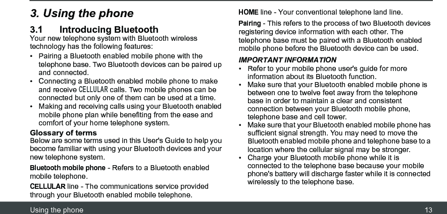 Using the phone 133. Using the phone3.1 Introducing BluetoothYour new telephone system with Bluetooth wireless technology has the following features:•  Pairing a Bluetooth enabled mobile phone with the telephone base. Two Bluetooth devices can be paired up and connected.•  Connecting a Bluetooth enabled mobile phone to make and receive CELLULAR calls. Two mobile phones can be connected but only one of them can be used at a time.•  Making and receiving calls using your Bluetooth enabled mobile phone plan while benefiting from the ease and comfort of your home telephone system.Glossary of termsBelow are some terms used in this User&apos;s Guide to help you become familiar with using your Bluetooth devices and your new telephone system.Bluetooth mobile phone - Refers to a Bluetooth enabled mobile telephone.CELLULAR line - The communications service provided through your Bluetooth enabled mobile telephone.HOME line - Your conventional telephone land line.Pairing - This refers to the process of two Bluetooth devices registering device information with each other. The telephone base must be paired with a Bluetooth enabled mobile phone before the Bluetooth device can be used.IMPORTANT INFORMATION•  Refer to your mobile phone user&apos;s guide for more information about its Bluetooth function.•  Make sure that your Bluetooth enabled mobile phone is between one to twelve feet away from the telephone base in order to maintain a clear and consistent connection between your Bluetooth mobile phone, telephone base and cell tower.•  Make sure that your Bluetooth enabled mobile phone has sufficient signal strength. You may need to move the Bluetooth enabled mobile phone and telephone base to a location where the cellular signal may be stronger.•  Charge your Bluetooth mobile phone while it is connected to the telephone base because your mobile phone&apos;s battery will discharge faster while it is connected wirelessly to the telephone base.