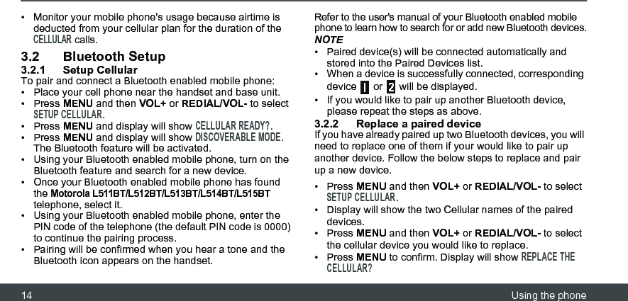 14 Using the phone•  Monitor your mobile phone&apos;s usage because airtime is deducted from your cellular plan for the duration of the CELLULAR calls.3.2 Bluetooth Setup3.2.1 Setup CellularTo pair and connect a Bluetooth enabled mobile phone:•  Place your cell phone near the handset and base unit. • Press MENU and then VOL+ or REDIAL/VOL- to select SETUP CELLULAR.• Press MENU and display will show CELLULAR READY?.• Press MENU and display will show DISCOVERABLE MODE.The Bluetooth feature will be activated.•  Using your Bluetooth enabled mobile phone, turn on the Bluetooth feature and search for a new device.•  Once your Bluetooth enabled mobile phone has found the Motorola L511BT/L512BT/L513BT/L514BT/L515BT telephone, select it.•  Using your Bluetooth enabled mobile phone, enter the PIN code of the telephone (the default PIN code is 0000) to continue the pairing process.•  Pairing will be confirmed when you hear a tone and the Bluetooth icon appears on the handset.Refer to the user&apos;s manual of your Bluetooth enabled mobile phone to learn how to search for or add new Bluetooth devices.NOTE•  Paired device(s) will be connected automatically and stored into the Paired Devices list. •  When a device is successfully connected, corresponding device   or   will be displayed.•  If you would like to pair up another Bluetooth device, please repeat the steps as above.3.2.2 Replace a paired deviceIf you have already paired up two Bluetooth devices, you will need to replace one of them if your would like to pair up another device. Follow the below steps to replace and pair up a new device.• Press MENU and then VOL+ or REDIAL/VOL- to select SETUP CELLULAR.•  Display will show the two Cellular names of the paired devices.• Press MENU and then VOL+ or REDIAL/VOL- to select the cellular device you would like to replace.• Press MENU to confirm. Display will show REPLACE THE CELLULAR?