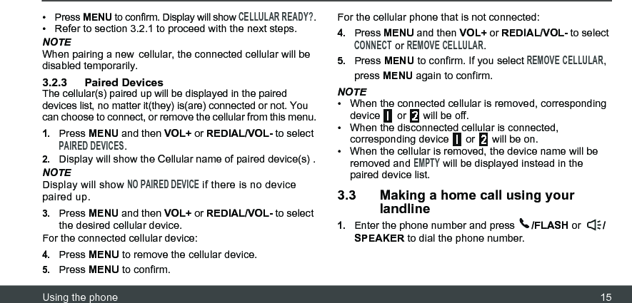 Using the phone 15• Press MENU to confirm. Display will show CELLULAR READY?.•  Refer to section 3.2.1 to proceed with the next steps.NOTEWhen pairing a new cellular, the connected cellular will be disabled temporarily.3.2.3 Paired DevicesThe cellular(s) paired up will be displayed in the paired devices list, no matter it(they) is(are) connected or not. You can choose to connect, or remove the cellular from this menu.1.Press MENU and then VOL+ or REDIAL/VOL- to select PAIRED DEVICES.2.Display will show the Cellular name of paired device(s) .NOTEDisplay will show NO PAIRED DEVICE if there is no device paired up. 3.Press MENU and then VOL+ or REDIAL/VOL- to select the desired cellular device.For the connected cellular device:4.Press MENU to remove the cellular device.5.Press MENU to confirm.For the cellular phone that is not connected:4.Press MENU and then VOL+ or REDIAL/VOL- to select CONNECT or REMOVE CELLULAR.5.Press MENU to confirm. If you select REMOVE CELLULAR, press MENU again to confirm.NOTE•  When the connected cellular is removed, corresponding device   or   will be off.•  When the disconnected cellular is connected, corresponding device  or  will be on. •  When the cellular is removed, the device name will be removed and EMPTY will be displayed instead in the paired device list.3.3 Making a home call using your landline1.Enter the phone number and press  /FLASH or  /SPEAKER to dial the phone number.