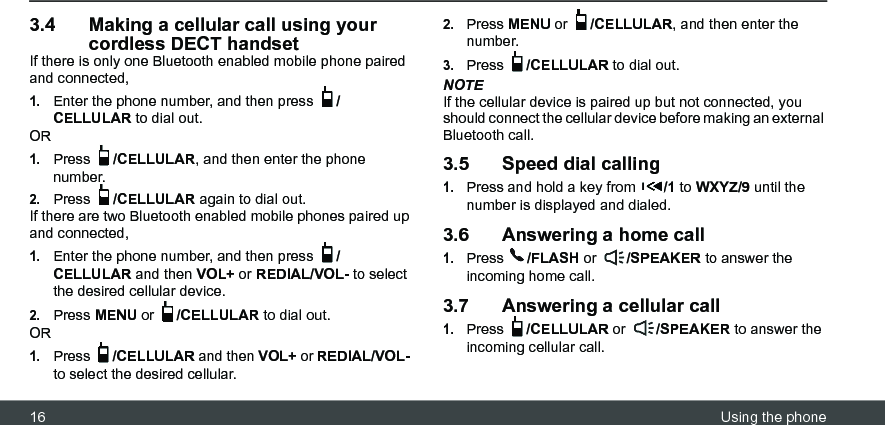 16 Using the phone3.4 Making a cellular call using your cordless DECT handsetIf there is only one Bluetooth enabled mobile phone paired and connected,1.Enter the phone number, and then press  /CELLULAR to dial out.OR1.Press  /CELLULAR, and then enter the phone number.2.Press  /CELLULAR again to dial out. If there are two Bluetooth enabled mobile phones paired up and connected,1.Enter the phone number, and then press  /CELLULAR and then VOL+ or REDIAL/VOL- to select the desired cellular device.2.Press MENU or  /CELLULAR to dial out.OR1.Press  /CELLULAR and then VOL+ or REDIAL/VOL- to select the desired cellular.2.Press MENU or  /CELLULAR, and then enter the number.3.Press  /CELLULAR to dial out.NOTEIf the cellular device is paired up but not connected, you should connect the cellular device before making an external Bluetooth call.3.5 Speed dial calling1.Press and hold a key from  /1 to WXYZ/9 until the number is displayed and dialed.3.6 Answering a home call1.Press  /FLASH or  /SPEAKER to answer the incoming home call.3.7 Answering a cellular call1.Press  /CELLULAR or  /SPEAKER to answer the incoming cellular call.