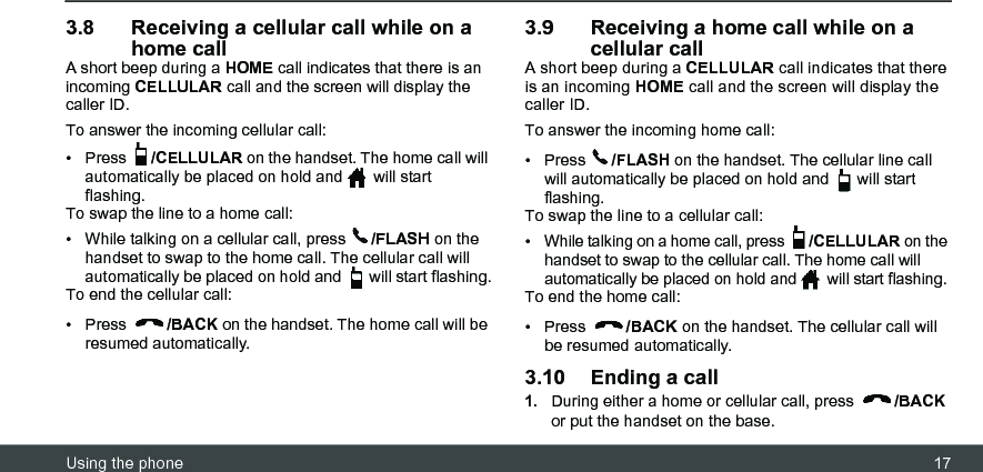 Using the phone 173.8 Receiving a cellular call while on a home callA short beep during a HOME call indicates that there is an incoming CELLULAR call and the screen will display the caller ID. To answer the incoming cellular call:• Press  /CELLULAR on the handset. The home call will automatically be placed on hold and   will start flashing.To swap the line to a home call:•  While talking on a cellular call, press  /FLASH on the handset to swap to the home call. The cellular call will automatically be placed on hold and   will start flashing.To end the cellular call:• Press  /BACK on the handset. The home call will be resumed automatically.3.9 Receiving a home call while on a cellular callA short beep during a CELLULAR call indicates that there is an incoming HOME call and the screen will display the caller ID. To answer the incoming home call:• Press  /FLASH on the handset. The cellular line call will automatically be placed on hold and   will start flashing.To swap the line to a cellular call:•  While talking on a home call, press  /CELLULAR on the handset to swap to the cellular call. The home call will automatically be placed on hold and   will start flashing.To end the home call:• Press  /BACK on the handset. The cellular call will be resumed automatically.3.10 Ending a call1.During either a home or cellular call, press  /BACK or put the handset on the base.