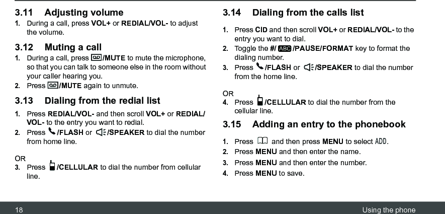 18 Using the phone3.11 Adjusting volume1.During a call, press VOL+ or REDIAL/VOL- to adjust the volume.3.12 Muting a call1.During a call, press  /MUTE to mute the microphone, so that you can talk to someone else in the room without your caller hearing you.2.Press  /MUTE again to unmute.3.13 Dialing from the redial list1.Press REDIAL/VOL- and then scroll VOL+ or REDIAL/VOL- to the entry you want to redial.2.Press  /FLASH or  /SPEAKER to dial the number from home line.OR3.Press  /CELLULAR to dial the number from cellular line.3.14 Dialing from the calls list1.Press CID and then scroll VOL+ or REDIAL/VOL- to the entry you want to dial.2.Toggle the #/ /PAUSE/FORMAT key to format the dialing number. 3.Press  /FLASH or  /SPEAKER to dial the number from the home line.OR4.Press  /CELLULAR to dial the number from the cellular line.3.15 Adding an entry to the phonebook1.Press   and then press MENU to select ADD.2.Press MENU and then enter the name.3.Press MENU and then enter the number.4.Press MENU to save.