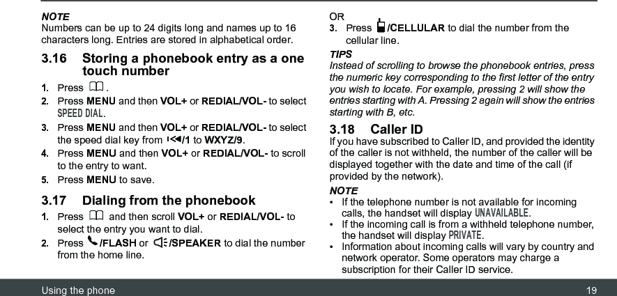 Using the phone 19NOTENumbers can be up to 24 digits long and names up to 16 characters long. Entries are stored in alphabetical order.3.16 Storing a phonebook entry as a one touch number1.Press .2.Press MENU and then VOL+ or REDIAL/VOL- to select SPEED DIAL.3.Press MENU and then VOL+ or REDIAL/VOL- to select the speed dial key from  /1 to WXYZ/9.4.Press MENU and then VOL+ or REDIAL/VOL- to scroll to the entry to want.5.Press MENU to save.3.17 Dialing from the phonebook1.Press   and then scroll VOL+ or REDIAL/VOL- to select the entry you want to dial.2.Press  /FLASH or  /SPEAKER to dial the number from the home line.OR3.Press  /CELLULAR to dial the number from the cellular line.TIPSInstead of scrolling to browse the phonebook entries, press the numeric key corresponding to the first letter of the entry you wish to locate. For example, pressing 2 will show the entries starting with A. Pressing 2 again will show the entries starting with B, etc.3.18 Caller IDIf you have subscribed to Caller ID, and provided the identity of the caller is not withheld, the number of the caller will be displayed together with the date and time of the call (if provided by the network).NOTE•  If the telephone number is not available for incoming calls, the handset will display UNAVAILABLE.•  If the incoming call is from a withheld telephone number, the handset will display PRIVATE.•  Information about incoming calls will vary by country and network operator. Some operators may charge a subscription for their Caller ID service.