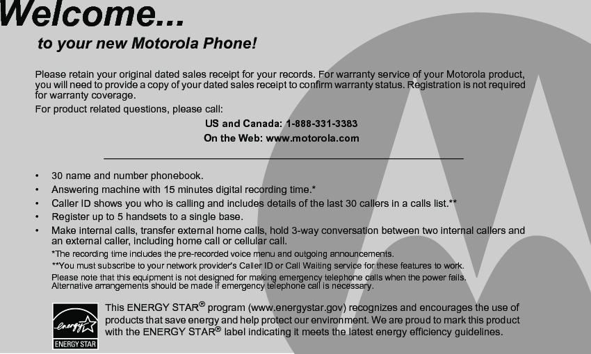 •  30 name and number phonebook.•  Answering machine with 15 minutes digital recording time.*•  Caller ID shows you who is calling and includes details of the last 30 callers in a calls list.**•  Register up to 5 handsets to a single base.•  Make internal calls, transfer external home calls, hold 3-way conversation between two internal callers and an external caller, including home call or cellular call.*The recording time includes the pre-recorded voice menu and outgoing announcements.       **You must subscribe to your network provider&apos;s Caller ID or Call Waiting service for these features to work.Please note that this equipment is not designed for making emergency telephone calls when the power fails. Alternative arrangements should be made if emergency telephone call is necessary.Welcome...to your new Motorola Phone!Please retain your original dated sales receipt for your records. For warranty service of your Motorola product, you will need to provide a copy of your dated sales receipt to confirm warranty status. Registration is not required for warranty coverage.For product related questions, please call:US and Canada: 1-888-331-3383On the Web: www.motorola.comThis ENERGY STAR® program (www.energystar.gov) recognizes and encourages the use of products that save energy and help protect our environment. We are proud to mark this product with the ENERGY STAR® label indicating it meets the latest energy efficiency guidelines.