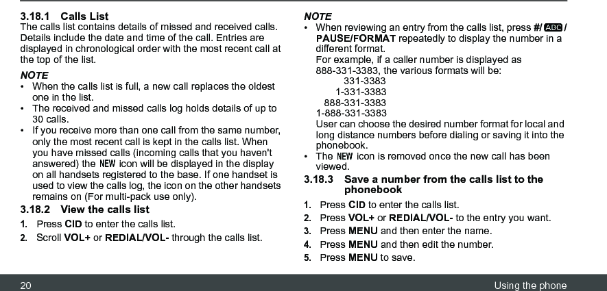 20 Using the phone3.18.1 Calls ListThe calls list contains details of missed and received calls. Details include the date and time of the call. Entries are displayed in chronological order with the most recent call at the top of the list.NOTE•  When the calls list is full, a new call replaces the oldest one in the list.•  The received and missed calls log holds details of up to 30 calls.•  If you receive more than one call from the same number, only the most recent call is kept in the calls list. When you have missed calls (incoming calls that you haven&apos;t answered) the   icon will be displayed in the display on all handsets registered to the base. If one handset is used to view the calls log, the icon on the other handsets remains on (For multi-pack use only).3.18.2 View the calls list1.Press CID to enter the calls list.2.Scroll VOL+ or REDIAL/VOL- through the calls list.NOTE•  When reviewing an entry from the calls list, press #/ /PAUSE/FORMAT repeatedly to display the number in a different format.For example, if a caller number is displayed as 888-331-3383, the various formats will be:          331-3383       1-331-3383   888-331-33831-888-331-3383User can choose the desired number format for local and long distance numbers before dialing or saving it into the phonebook. •  The   icon is removed once the new call has been viewed.3.18.3 Save a number from the calls list to the phonebook1.Press CID to enter the calls list.2.Press VOL+ or REDIAL/VOL- to the entry you want.3.Press MENU and then enter the name.4.Press MENU and then edit the number.5.Press MENU to save.