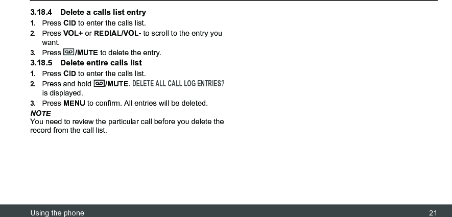 Using the phone 213.18.4 Delete a calls list entry1.Press CID to enter the calls list.2.Press VOL+ or REDIAL/VOL- to scroll to the entry you want.3.Press  /MUTE to delete the entry.3.18.5 Delete entire calls list1.Press CID to enter the calls list.2.Press and hold  /MUTE. DELETE ALL CALL LOG ENTRIES? is displayed.3.Press MENU to confirm. All entries will be deleted.NOTEYou need to review the particular call before you delete the record from the call list.