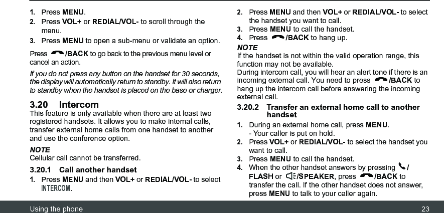 Using the phone 231.Press MENU.2.Press VOL+ or REDIAL/VOL- to scroll through the menu.3.Press MENU to open a sub-menu or validate an option. Press  /BACK to go back to the previous menu level or cancel an action.If you do not press any button on the handset for 30 seconds, the display will automatically return to standby. It will also return to standby when the handset is placed on the base or charger.3.20 IntercomThis feature is only available when there are at least two registered handsets. It allows you to make internal calls, transfer external home calls from one handset to another and use the conference option.NOTECellular call cannot be transferred.3.20.1 Call another handset1.Press MENU and then VOL+ or REDIAL/VOL- to select INTERCOM.2.Press MENU and then VOL+ or REDIAL/VOL- to select the handset you want to call.3.Press MENU to call the handset.4.Press  /BACK to hang up.NOTEIf the handset is not within the valid operation range, this function may not be available.During intercom call, you will hear an alert tone if there is an incoming external call. You need to press  /BACK to hang up the intercom call before answering the incoming external call.3.20.2 Transfer an external home call to another handset1.During an external home call, press MENU.- Your caller is put on hold.2.Press VOL+ or REDIAL/VOL- to select the handset you want to call.3.Press MENU to call the handset.4.When the other handset answers by pressing  /FLASH or  /SPEAKER, press  /BACK to transfer the call. If the other handset does not answer, press MENU to talk to your caller again.