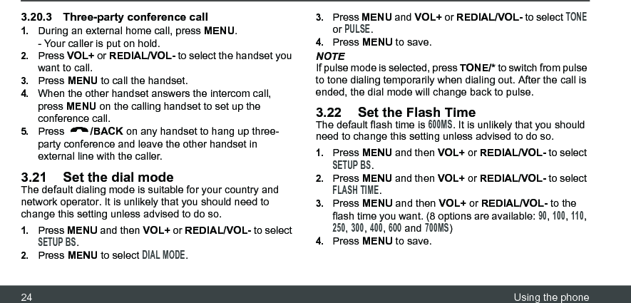 24 Using the phone3.20.3 Three-party conference call1.During an external home call, press MENU.- Your caller is put on hold.2.Press VOL+ or REDIAL/VOL- to select the handset you want to call.3.Press MENU to call the handset.4.When the other handset answers the intercom call, press MENU on the calling handset to set up the conference call.5.Press  /BACK on any handset to hang up three-party conference and leave the other handset in external line with the caller.3.21 Set the dial modeThe default dialing mode is suitable for your country and network operator. It is unlikely that you should need to change this setting unless advised to do so.1.Press MENU and then VOL+ or REDIAL/VOL- to select SETUP BS.2.Press MENU to select DIAL MODE.3.Press MENU and VOL+ or REDIAL/VOL- to select TONE or PULSE.4.Press MENU to save.NOTEIf pulse mode is selected, press TONE/* to switch from pulse to tone dialing temporarily when dialing out. After the call is ended, the dial mode will change back to pulse.3.22 Set the Flash TimeThe default flash time is 600MS. It is unlikely that you should need to change this setting unless advised to do so.1.Press MENU and then VOL+ or REDIAL/VOL- to select SETUP BS.2.Press MENU and then VOL+ or REDIAL/VOL- to select FLASH TIME.3.Press MENU and then VOL+ or REDIAL/VOL- to the flash time you want. (8 options are available: 90, 100, 110, 250, 300, 400, 600 and 700MS)4.Press MENU to save.