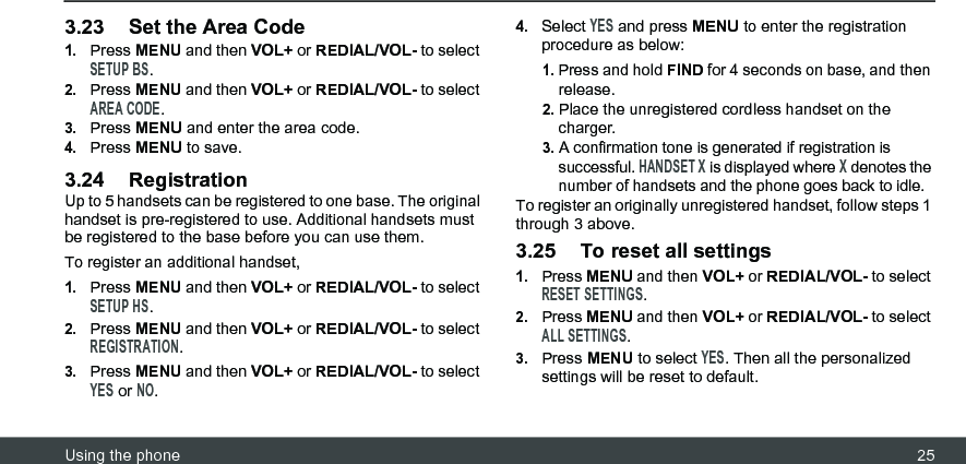 Using the phone 253.23 Set the Area Code1.Press MENU and then VOL+ or REDIAL/VOL- to select SETUP BS.2.Press MENU and then VOL+ or REDIAL/VOL- to select AREA CODE.3.Press MENU and enter the area code.4.Press MENU to save.3.24 RegistrationUp to 5 handsets can be registered to one base. The original handset is pre-registered to use. Additional handsets must be registered to the base before you can use them.To register an additional handset,1.Press MENU and then VOL+ or REDIAL/VOL- to select SETUP HS.2.Press MENU and then VOL+ or REDIAL/VOL- to select REGISTRATION.3.Press MENU and then VOL+ or REDIAL/VOL- to select YES or NO.4.Select YES and press MENU to enter the registration procedure as below:1. Press and hold FIND for 4 seconds on base, and then release.2. Place the unregistered cordless handset on the charger.3. A confirmation tone is generated if registration is successful. HANDSET X is displayed where X denotes the number of handsets and the phone goes back to idle.To register an originally unregistered handset, follow steps 1 through 3 above.3.25 To reset all settings1.Press MENU and then VOL+ or REDIAL/VOL- to select RESET SETTINGS.2.Press MENU and then VOL+ or REDIAL/VOL- to select ALL SETTINGS.3.Press MENU to select YES. Then all the personalized settings will be reset to default.