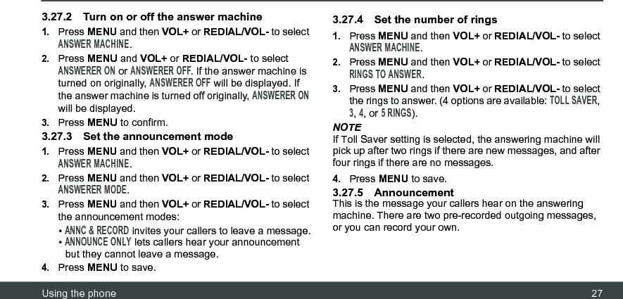 Using the phone 273.27.2 Turn on or off the answer machine1.Press MENU and then VOL+ or REDIAL/VOL- to select ANSWER MACHINE.2.Press MENU and VOL+ or REDIAL/VOL- to select ANSWERER ON or ANSWERER OFF. If the answer machine is turned on originally, ANSWERER OFF will be displayed. If the answer machine is turned off originally, ANSWERER ON will be displayed.3.Press MENU to confirm.3.27.3 Set the announcement mode1.Press MENU and then VOL+ or REDIAL/VOL- to select ANSWER MACHINE.2.Press MENU and then VOL+ or REDIAL/VOL- to select ANSWERER MODE.3.Press MENU and then VOL+ or REDIAL/VOL- to select the announcement modes:• ANNC &amp; RECORD invites your callers to leave a message.• ANNOUNCE ONLY lets callers hear your announcement but they cannot leave a message.4.Press MENU to save.3.27.4 Set the number of rings 1.Press MENU and then VOL+ or REDIAL/VOL- to select ANSWER MACHINE.2.Press MENU and then VOL+ or REDIAL/VOL- to select RINGS TO ANSWER.3.Press MENU and then VOL+ or REDIAL/VOL- to select the rings to answer. (4 options are available: TOLL SAVER, 3, 4, or 5 RINGS).NOTEIf Toll Saver setting is selected, the answering machine will pick up after two rings if there are new messages, and after four rings if there are no messages.4.Press MENU to save.3.27.5 AnnouncementThis is the message your callers hear on the answering machine. There are two pre-recorded outgoing messages, or you can record your own.