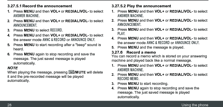 28 Using the phone3.27.5.1 Record the announcement1.Press MENU and then VOL+ or REDIAL/VOL- to select ANSWER MACHINE.2.Press MENU and then VOL+ or REDIAL/VOL- to select ANNOUNCEMENT.3.Press MENU to select RECORD.4.Press MENU and then VOL+ or REDIAL/VOL- to select the answer mode ANNC &amp; RECORD or ANNOUNCE ONLY.5.Press MENU to start recording after a &quot;beep&quot; sound is heard.6.Press MENU again to stop recording and save the message. The just saved message is played automatically.NOTEWhen playing the message, pressing  /MUTE will delete it and the pre-recorded message will be played automatically.3.27.5.2 Play the announcement1.Press MENU and then VOL+ or REDIAL/VOL- to select ANSWER MACHINE.2.Press MENU and then VOL+ or REDIAL/VOL- to select ANNOUNCEMENT.3.Press MENU and then VOL+ or REDIAL/VOL- to select PLAY.4.Press MENU and then VOL+ or REDIAL/VOL- to select the answer mode ANNC &amp; RECORD or ANNOUNCE ONLY.5.Press MENU and the message is played.3.27.6 Record a memoYou can record a memo which is stored on your answering machine and played back like a normal message.1.Press MENU and then VOL+ or REDIAL/VOL- to select ANSWER MACHINE.2.Press MENU and then VOL+ or REDIAL/VOL- to select RECORD MEMO.3.Press MENU to start recording.4.Press MENU again to stop recording and save the message. The just saved message is played automatically.