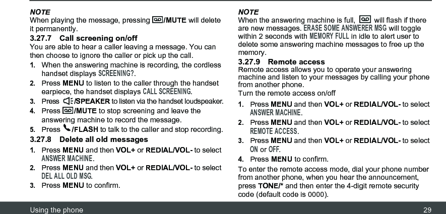 Using the phone 29NOTEWhen playing the message, pressing  /MUTE will delete it permanently.3.27.7 Call screening on/offYou are able to hear a caller leaving a message. You can then choose to ignore the caller or pick up the call.1.When the answering machine is recording, the cordless handset displays SCREENING?.2.Press MENU to listen to the caller through the handset earpiece, the handset displays CALL SCREENING.3.Press  /SPEAKER to listen via the handset loudspeaker.4.Press  /MUTE to stop screening and leave the answering machine to record the message.5.Press  /FLASH to talk to the caller and stop recording.3.27.8 Delete all old messages1.Press MENU and then VOL+ or REDIAL/VOL- to select ANSWER MACHINE.2.Press MENU and then VOL+ or REDIAL/VOL- to select DEL ALL OLD MSG.3.Press MENU to confirm.NOTEWhen the answering machine is full,   will flash if there are new messages. ERASE SOME ANSWERER MSG will toggle within 2 seconds with MEMORY FULL in idle to alert user to delete some answering machine messages to free up the memory.3.27.9 Remote accessRemote access allows you to operate your answering machine and listen to your messages by calling your phone from another phone.Turn the remote access on/off1.Press MENU and then VOL+ or REDIAL/VOL- to select ANSWER MACHINE.2.Press MENU and then VOL+ or REDIAL/VOL- to select REMOTE ACCESS.3.Press MENU and then VOL+ or REDIAL/VOL- to select ON or OFF.4.Press MENU to confirm.To enter the remote access mode, dial your phone number from another phone, when you hear the announcement, press TONE/* and then enter the 4-digit remote security code (default code is 0000).
