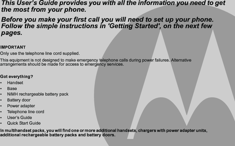 IMPORTANTOnly use the telephone line cord supplied.This equipment is not designed to make emergency telephone calls during power failures. Alternative arrangements should be made for access to emergency services.Got everything?• Handset• Base•  NiMH rechargeable battery pack• Battery door• Power adapter • Telephone line cord• User’s Guide•  Quick Start GuideIn multihandset packs, you will find one or more additional handsets, chargers with power adapter units, additional rechargeable battery packs and battery doors.This User’s Guide provides you with all the information you need to get the most from your phone.Before you make your first call you will need to set up your phone.Follow the simple instructions in &apos;Getting Started&apos;, on the next few pages.