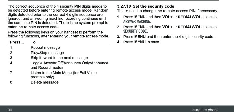 30 Using the phoneThe correct sequence of the 4 security PIN digits needs to be detected before entering remote access mode. Random digits detected prior to the correct 4 digits sequence are ignored, and answering machine recording continues until the complete PIN is detected. There is no system prompt to enter the remote access code.Press the following keys on your handset to perform the following functions, after entering your remote access mode.3.27.10 Set the security codeThis is used to change the remote access PIN if necessary.1.Press MENU and then VOL+ or REDIAL/VOL- to select ANSWER MACHINE.2.Press MENU and then VOL+ or REDIAL/VOL- to select SECURITY CODE.3.Press MENU and then enter the 4-digit security code.4.Press MENU to save.Press... To...1 Repeat message2 Play/Stop message3 Skip forward to the next message4 Toggle Answer Off/Announce Only/Announce and Record modes7 Listen to the Main Menu (for Full Voice prompts only)0 Delete message