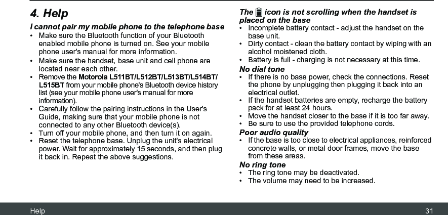 Help 314. HelpI cannot pair my mobile phone to the telephone base•  Make sure the Bluetooth function of your Bluetooth enabled mobile phone is turned on. See your mobile phone user&apos;s manual for more information.•  Make sure the handset, base unit and cell phone are located near each other.• Remove the Motorola L511BT/L512BT/L513BT/L514BT/L515BT from your mobile phone&apos;s Bluetooth device history list (see your mobile phone user&apos;s manual for more information).•  Carefully follow the pairing instructions in the User&apos;s Guide, making sure that your mobile phone is not connected to any other Bluetooth device(s).•  Turn off your mobile phone, and then turn it on again.•  Reset the telephone base. Unplug the unit&apos;s electrical power. Wait for approximately 15 seconds, and then plug it back in. Repeat the above suggestions.The   icon is not scrolling when the handset is placed on the base•  Incomplete battery contact - adjust the handset on the base unit.•  Dirty contact - clean the battery contact by wiping with an alcohol moistened cloth.•  Battery is full - charging is not necessary at this time.No dial tone•  If there is no base power, check the connections. Reset the phone by unplugging then plugging it back into an electrical outlet.•  If the handset batteries are empty, recharge the battery pack for at least 24 hours.•  Move the handset closer to the base if it is too far away.•  Be sure to use the provided telephone cords.Poor audio quality•  If the base is too close to electrical appliances, reinforced concrete walls, or metal door frames, move the base from these areas.No ring tone•  The ring tone may be deactivated.•  The volume may need to be increased.