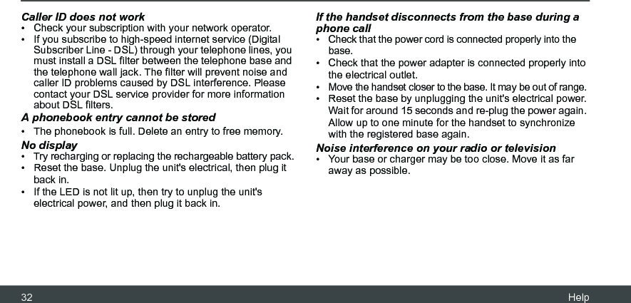 32 HelpCaller ID does not work•  Check your subscription with your network operator.•  If you subscribe to high-speed internet service (Digital Subscriber Line - DSL) through your telephone lines, you must install a DSL filter between the telephone base and the telephone wall jack. The filter will prevent noise and caller ID problems caused by DSL interference. Please contact your DSL service provider for more information about DSL filters.A phonebook entry cannot be stored•  The phonebook is full. Delete an entry to free memory.No display•  Try recharging or replacing the rechargeable battery pack.•  Reset the base. Unplug the unit&apos;s electrical, then plug it back in.•  If the LED is not lit up, then try to unplug the unit&apos;s electrical power, and then plug it back in.If the handset disconnects from the base during a phone call•  Check that the power cord is connected properly into the base.•  Check that the power adapter is connected properly into the electrical outlet.•  Move the handset closer to the base. It may be out of range.•  Reset the base by unplugging the unit&apos;s electrical power. Wait for around 15 seconds and re-plug the power again. Allow up to one minute for the handset to synchronize with the registered base again.Noise interference on your radio or television•  Your base or charger may be too close. Move it as far away as possible.