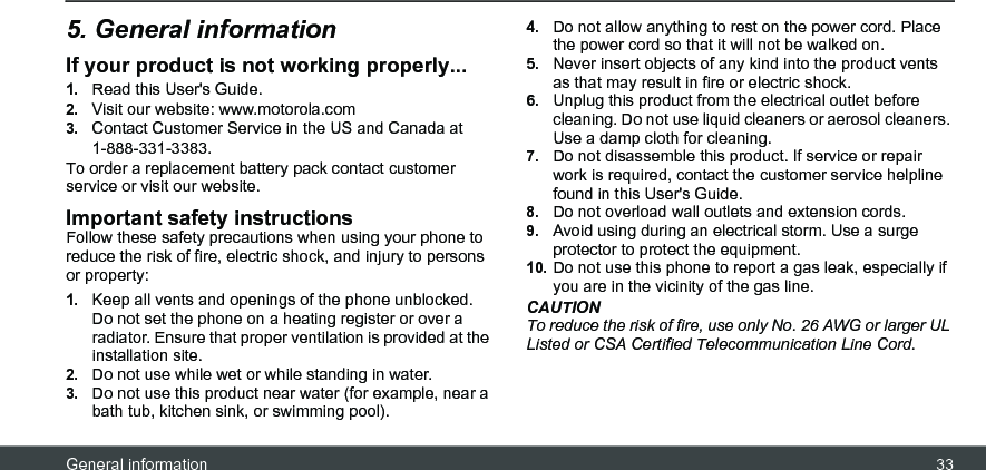 General information 335. General informationIf your product is not working properly...1.Read this User&apos;s Guide.2.Visit our website: www.motorola.com3.Contact Customer Service in the US and Canada at 1-888-331-3383.To order a replacement battery pack contact customer service or visit our website.Important safety instructionsFollow these safety precautions when using your phone to reduce the risk of fire, electric shock, and injury to persons or property:1.Keep all vents and openings of the phone unblocked. Do not set the phone on a heating register or over a radiator. Ensure that proper ventilation is provided at the installation site.2.Do not use while wet or while standing in water.3.Do not use this product near water (for example, near a bath tub, kitchen sink, or swimming pool).4.Do not allow anything to rest on the power cord. Place the power cord so that it will not be walked on.5.Never insert objects of any kind into the product vents as that may result in fire or electric shock.6.Unplug this product from the electrical outlet before cleaning. Do not use liquid cleaners or aerosol cleaners. Use a damp cloth for cleaning.7.Do not disassemble this product. If service or repair work is required, contact the customer service helpline found in this User&apos;s Guide.8.Do not overload wall outlets and extension cords.9.Avoid using during an electrical storm. Use a surge protector to protect the equipment.10.Do not use this phone to report a gas leak, especially if you are in the vicinity of the gas line.CAUTIONTo reduce the risk of fire, use only No. 26 AWG or larger UL Listed or CSA Certified Telecommunication Line Cord.