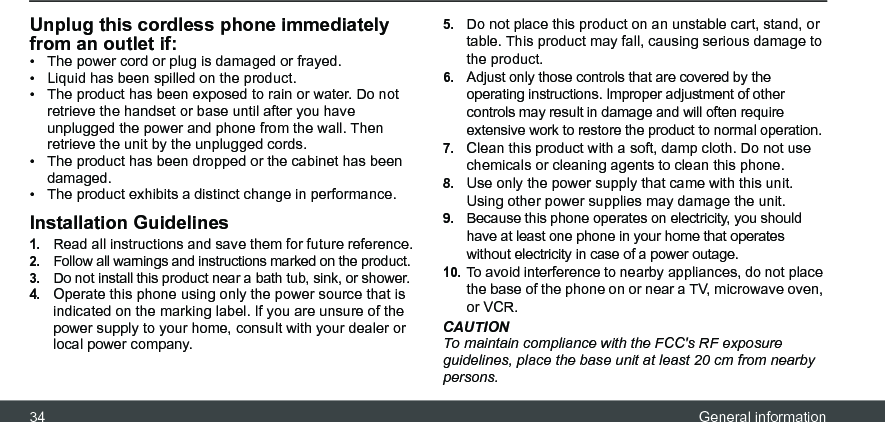 34 General informationUnplug this cordless phone immediately from an outlet if:•  The power cord or plug is damaged or frayed.•  Liquid has been spilled on the product.•  The product has been exposed to rain or water. Do not retrieve the handset or base until after you have unplugged the power and phone from the wall. Then retrieve the unit by the unplugged cords.•  The product has been dropped or the cabinet has been damaged.•  The product exhibits a distinct change in performance.Installation Guidelines1.Read all instructions and save them for future reference.2.Follow all warnings and instructions marked on the product.3.Do not install this product near a bath tub, sink, or shower.4.Operate this phone using only the power source that is indicated on the marking label. If you are unsure of the power supply to your home, consult with your dealer or local power company.5.Do not place this product on an unstable cart, stand, or table. This product may fall, causing serious damage to the product.6.Adjust only those controls that are covered by the operating instructions. Improper adjustment of other controls may result in damage and will often require extensive work to restore the product to normal operation.7.Clean this product with a soft, damp cloth. Do not use chemicals or cleaning agents to clean this phone.8.Use only the power supply that came with this unit. Using other power supplies may damage the unit.9.Because this phone operates on electricity, you should have at least one phone in your home that operates without electricity in case of a power outage.10.To avoid interference to nearby appliances, do not place the base of the phone on or near a TV, microwave oven, or VCR.CAUTIONTo maintain compliance with the FCC&apos;s RF exposure guidelines, place the base unit at least 20 cm from nearby persons.