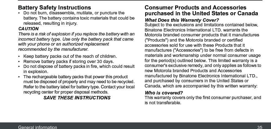 General information 35Battery Safety Instructions•  Do not burn, disassemble, mutilate, or puncture the battery. The battery contains toxic materials that could be released, resulting in injury.CAUTIONThere is a risk of explosion if you replace the battery with an incorrect battery type. Use only the battery pack that came with your phone or an authorized replacement recommended by the manufacturer.•  Keep battery packs out of the reach of children.•  Remove battery packs if storing over 30 days.•  Do not dispose of battery packs in fire, which could result in explosion.•  The rechargeable battery packs that power this product must be disposed of properly and may need to be recycled. Refer to the battery label for battery type. Contact your local recycling center for proper disposal methods.SAVE THESE INSTRUCTIONSConsumer Products and Accessories purchased in the United States or CanadaWhat Does this Warranty Cover?Subject to the exclusions and limitations contained below, Binatone Electronics International LTD. warrants the Motorola branded consumer products that it manufactures (&quot;Products&quot;) and the Motorola branded or certified accessories sold for use with these Products that it manufactures (&quot;Accessories&quot;) to be free from defects in materials and workmanship under normal consumer usage for the period(s) outlined below. This limited warranty is a consumer&apos;s exclusive remedy, and only applies as follows to new Motorola branded Products and Accessories manufactured by Binatone Electronics International LTD., and purchased by consumers in the United States or Canada, which are accompanied by this written warranty:Who is covered?This warranty covers only the first consumer purchaser, and is not transferable. 