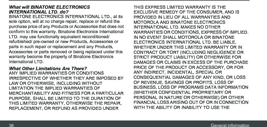 36 General informationWhat will BINATONE ELECTRONICS INTERNATIONAL LTD. do?BINATONE ELECTRONICS INTERNATIONAL LTD., at its sole option, will at no charge repair, replace or refund the purchase price of any Products or Accessories that does not conform to this warranty. Binatone Electronics International LTD. may use functionally equivalent reconditioned/ refurbished/ pre-owned or new Products, Accessories or parts in such repair or replacement and any Products, Accessories or parts removed or being replaced under this warranty become the property of Binatone Electronics International LTD.What Other Limitations Are There?ANY IMPLIED WARRANTIES OR CONDITIONS IRRESPECTIVE OF WHETHER THEY ARE IMPOSED BY LAW OR OTHERWISE, INCLUDING WITHOUT LIMITATION THE IMPLIED WARRANTIES OF MERCHANTABILITY AND FITNESS FOR A PARTICULAR PURPOSE, SHALL BE LIMITED TO THE DURATION OF THIS LIMITED WARRANTY, OTHERWISE THE REPAIR, REPLACEMENT, OR REFUND AS PROVIDED UNDER THIS EXPRESS LIMITED WARRANTY IS THE EXCLUSIVE REMEDY OF THE CONSUMER, AND IS PROVIDED IN LIEU OF ALL WARRANTIES AND MOTOROLA AND BINATONE ELECTRONICS INTERNATIONAL LTD. MAKES NO OTHER WARRANTIES OR CONDITIONS, EXPRESS OF IMPLIED. IN NO EVENT SHALL MOTOROLA OR BINATONE ELECTRONICS INTERNATIONAL LTD. BE LIABLE, WHETHER UNDER THIS LIMITED WARRANTY OR IN CONTRACT OR TORT (INCLUDING NEGLIGENCE OR STRICT PRODUCT LIABILITY) OR OTHERWISE FOR DAMAGES OR CLAIMS IN EXCESS OF THE PURCHASE PRICE OF THE PRODUCT OR ACCESSORY, OR FOR ANY INDIRECT, INCIDENTAL, SPECIAL OR CONSEQUENTIAL DAMAGES OF ANY KIND, OR LOSS OF REVENUE, SAVINGS OR PROFITS, LOSS OF BUSINESS, LOSS OF PROGRAMS DATA INFORMATION (WHETHER CONFIDENTIAL PROPRIETARY OR PERSONAL IN NATURE OR OTHERWISE) OR OTHER FINANCIAL LOSS ARISING OUT OF OR IN CONNECTION WITH THE ABILITY OR INABILITY TO USE THE 