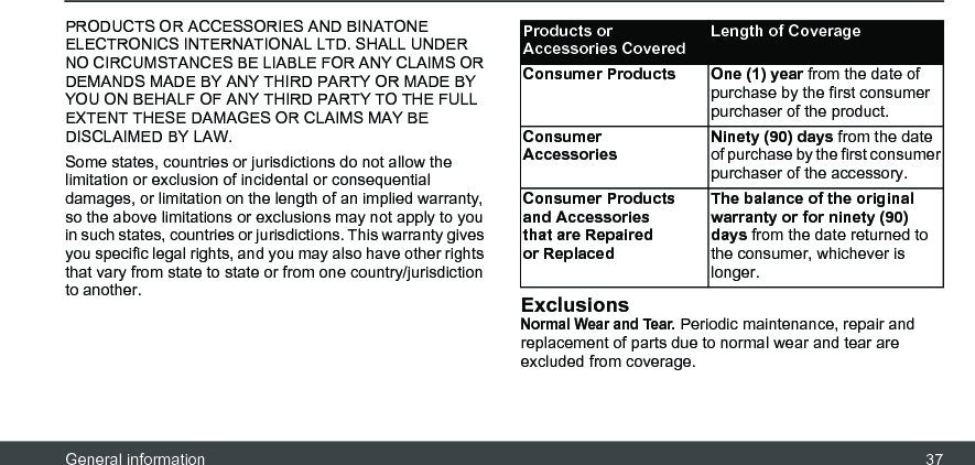 General information 37PRODUCTS OR ACCESSORIES AND BINATONE ELECTRONICS INTERNATIONAL LTD. SHALL UNDER NO CIRCUMSTANCES BE LIABLE FOR ANY CLAIMS OR DEMANDS MADE BY ANY THIRD PARTY OR MADE BY YOU ON BEHALF OF ANY THIRD PARTY TO THE FULL EXTENT THESE DAMAGES OR CLAIMS MAY BE DISCLAIMED BY LAW.Some states, countries or jurisdictions do not allow the limitation or exclusion of incidental or consequential damages, or limitation on the length of an implied warranty, so the above limitations or exclusions may not apply to you in such states, countries or jurisdictions. This warranty gives you specific legal rights, and you may also have other rights that vary from state to state or from one country/jurisdiction to another. ExclusionsNormal Wear and Tear. Periodic maintenance, repair and replacement of parts due to normal wear and tear are excluded from coverage.Products or Accessories CoveredLength of CoverageConsumer Products One (1) year from the date of purchase by the first consumer purchaser of the product.Consumer AccessoriesNinety (90) days from the date of purchase by the first consumer purchaser of the accessory.Consumer Products and Accessories that are Repaired or ReplacedThe balance of the original warranty or for ninety (90) days from the date returned to the consumer, whichever is longer.