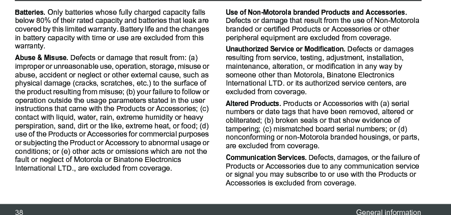 38 General informationBatteries. Only batteries whose fully charged capacity falls below 80% of their rated capacity and batteries that leak are covered by this limited warranty. Battery life and the changes in battery capacity with time or use are excluded from this warranty. Abuse &amp; Misuse. Defects or damage that result from: (a) improper or unreasonable use, operation, storage, misuse or abuse, accident or neglect or other external cause, such as physical damage (cracks, scratches, etc.) to the surface of the product resulting from misuse; (b) your failure to follow or operation outside the usage parameters stated in the user instructions that came with the Products or Accessories; (c) contact with liquid, water, rain, extreme humidity or heavy perspiration, sand, dirt or the like, extreme heat, or food; (d) use of the Products or Accessories for commercial purposes or subjecting the Product or Accessory to abnormal usage or conditions; or (e) other acts or omissions which are not the fault or neglect of Motorola or Binatone Electronics International LTD., are excluded from coverage.Use of Non-Motorola branded Products and Accessories. Defects or damage that result from the use of Non-Motorola branded or certified Products or Accessories or other peripheral equipment are excluded from coverage.Unauthorized Service or Modification. Defects or damages resulting from service, testing, adjustment, installation, maintenance, alteration, or modification in any way by someone other than Motorola, Binatone Electronics International LTD. or its authorized service centers, are excluded from coverage. Altered Products. Products or Accessories with (a) serial numbers or date tags that have been removed, altered or obliterated; (b) broken seals or that show evidence of tampering; (c) mismatched board serial numbers; or (d) nonconforming or non-Motorola branded housings, or parts, are excluded from coverage. Communication Services. Defects, damages, or the failure of Products or Accessories due to any communication service or signal you may subscribe to or use with the Products or Accessories is excluded from coverage.