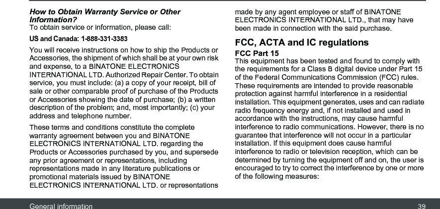 General information 39How to Obtain Warranty Service or Other Information?To obtain service or information, please call:US and Canada: 1-888-331-3383You will receive instructions on how to ship the Products or Accessories, the shipment of which shall be at your own risk and expense, to a BINATONE ELECTRONICS INTERNATIONAL LTD. Authorized Repair Center. To obtain service, you must include: (a) a copy of your receipt, bill of sale or other comparable proof of purchase of the Products or Accessories showing the date of purchase; (b) a written description of the problem; and, most importantly; (c) your address and telephone number.These terms and conditions constitute the complete warranty agreement between you and BINATONE ELECTRONICS INTERNATIONAL LTD. regarding the Products or Accessories purchased by you, and supersede any prior agreement or representations, including representations made in any literature publications or promotional materials issued by BINATONE ELECTRONICS INTERNATIONAL LTD. or representations made by any agent employee or staff of BINATONE ELECTRONICS INTERNATIONAL LTD., that may have been made in connection with the said purchase.FCC, ACTA and IC regulations FCC Part 15 This equipment has been tested and found to comply with the requirements for a Class B digital device under Part 15 of the Federal Communications Commission (FCC) rules. These requirements are intended to provide reasonable protection against harmful interference in a residential installation. This equipment generates, uses and can radiate radio frequency energy and, if not installed and used in accordance with the instructions, may cause harmful interference to radio communications. However, there is no guarantee that interference will not occur in a particular installation. If this equipment does cause harmful interference to radio or television reception, which can be determined by turning the equipment off and on, the user is encouraged to try to correct the interference by one or more of the following measures: 