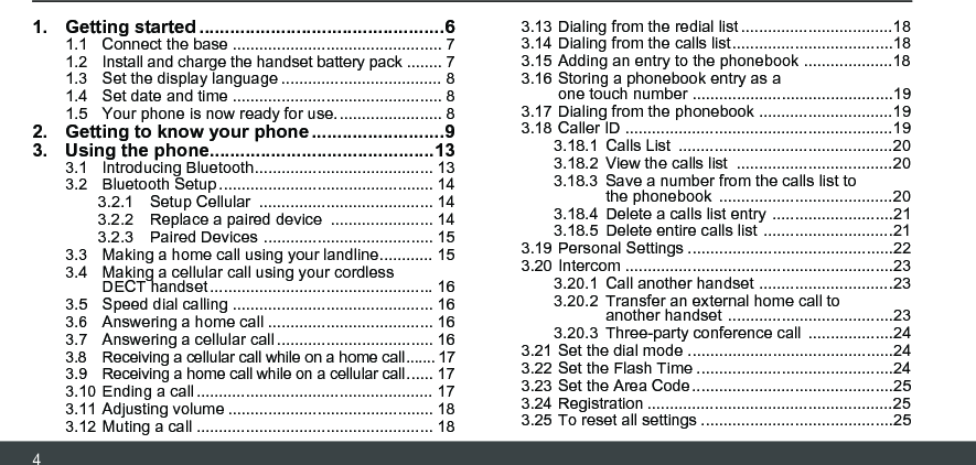 41. Getting started ................................................61.1  Connect the base ............................................... 71.2  Install and charge the handset battery pack ........ 71.3  Set the display language .................................... 81.4  Set date and time ............................................... 81.5  Your phone is now ready for use........................ 82. Getting to know your phone ..........................93. Using the phone............................................133.1  Introducing Bluetooth........................................ 133.2  Bluetooth Setup ................................................ 143.2.1 Setup Cellular  ....................................... 143.2.2 Replace a paired device  ....................... 143.2.3 Paired Devices ...................................... 153.3  Making a home call using your landline............ 153.4  Making a cellular call using your cordless  DECT handset.................................................. 163.5  Speed dial calling ............................................. 163.6  Answering a home call ..................................... 163.7  Answering a cellular call ................................... 163.8  Receiving a cellular call while on a home call....... 173.9  Receiving a home call while on a cellular call...... 173.10 Ending a call ..................................................... 173.11 Adjusting volume .............................................. 183.12 Muting a call ..................................................... 183.13 Dialing from the redial list ..................................183.14 Dialing from the calls list....................................183.15 Adding an entry to the phonebook ....................183.16 Storing a phonebook entry as a  one touch number .............................................193.17 Dialing from the phonebook ..............................193.18 Caller ID ............................................................193.18.1 Calls List  ................................................203.18.2 View the calls list  ...................................203.18.3 Save a number from the calls list to the phonebook  .......................................203.18.4 Delete a calls list entry  ...........................213.18.5 Delete entire calls list .............................213.19 Personal Settings ..............................................223.20 Intercom ............................................................233.20.1 Call another handset ..............................233.20.2 Transfer an external home call to another handset .....................................233.20.3 Three-party conference call  ...................243.21 Set the dial mode ..............................................243.22 Set the Flash Time ............................................243.23 Set the Area Code.............................................253.24 Registration .......................................................253.25 To reset all settings ...........................................25