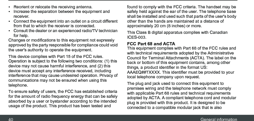 40 General information•  Reorient or relocate the receiving antenna. •  Increase the separation between the equipment and receiver. •  Connect the equipment into an outlet on a circuit different from that to which the receiver is connected. •  Consult the dealer or an experienced radio/TV technician for help. Changes or modifications to this equipment not expressly approved by the party responsible for compliance could void the user&apos;s authority to operate the equipment. This device complies with Part 15 of the FCC rules. Operation is subject to the following two conditions: (1) this device may not cause harmful interference, and (2) this device must accept any interference received, including interference that may cause undesired operation. Privacy of communications may not be ensured when using this telephone. To ensure safety of users, the FCC has established criteria for the amount of radio frequency energy that can be safely absorbed by a user or bystander according to the intended usage of the product. This product has been tested and found to comply with the FCC criteria. The handset may be safely held against the ear of the user. The telephone base shall be installed and used such that parts of the user&apos;s body other than the hands are maintained at a distance of approximately 20 cm (8 inches) or more.This Class B digital apparatus complies with Canadian ICES-003. FCC Part 68 and ACTA This equipment complies with Part 68 of the FCC rules and with technical requirements adopted by the Administrative Council for Terminal Attachments (ACTA). The label on the back or bottom of this equipment contains, among other things, a product identifier in the format US: AAAEQ##TXXXX. This identifier must be provided to your local telephone company upon request. The plug and jack used to connect this equipment to premises wiring and the telephone network must comply with applicable Part 68 rules and technical requirements adopted by ACTA. A compliant telephone cord and modular plug is provided with this product. It is designed to be connected to a compatible modular jack that is also 