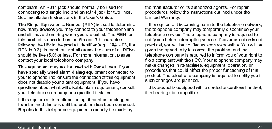 General information 41compliant. An RJ11 jack should normally be used for connecting to a single line and an RJ14 jack for two lines. See Installation Instructions in the User&apos;s Guide.The Ringer Equivalence Number (REN) is used to determine how many devices you may connect to your telephone line and still have them ring when you are called. The REN for this product is encoded as the 6th and 7th characters following the US: in the product identifier (e.g., if ## is 03, the REN is 0.3). In most, but not all areas, the sum of all RENs should be five (5.0) or less. For more information, please contact your local telephone company. This equipment may not be used with Party Lines. If you have specially wired alarm dialing equipment connected to your telephone line, ensure the connection of this equipment does not disable your alarm equipment. If you have questions about what will disable alarm equipment, consult your telephone company or a qualified installer. If this equipment is malfunctioning, it must be unplugged from the modular jack until the problem has been corrected. Repairs to this telephone equipment can only be made by the manufacturer or its authorized agents. For repair procedures, follow the instructions outlined under the Limited Warranty. If this equipment is causing harm to the telephone network, the telephone company may temporarily discontinue your telephone service. The telephone company is required to notify you before interrupting service. If advance notice is not practical, you will be notified as soon as possible. You will be given the opportunity to correct the problem and the telephone company is required to inform you of your right to file a complaint with the FCC. Your telephone company may make changes in its facilities, equipment, operation, or procedures that could affect the proper functioning of this product. The telephone company is required to notify you if such changes are planned. If this product is equipped with a corded or cordless handset, it is hearing aid compatible. 