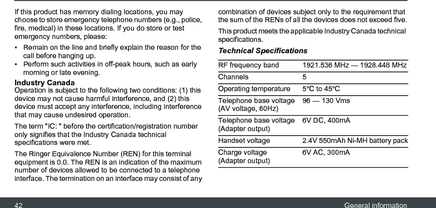 42 General informationIf this product has memory dialing locations, you may choose to store emergency telephone numbers (e.g., police, fire, medical) in these locations. If you do store or test emergency numbers, please: •  Remain on the line and briefly explain the reason for the call before hanging up. •  Perform such activities in off-peak hours, such as early morning or late evening. Industry Canada Operation is subject to the following two conditions: (1) this device may not cause harmful interference, and (2) this device must accept any interference, including interference that may cause undesired operation. The term &quot;IC: &quot; before the certification/registration number only signifies that the Industry Canada technical specifications were met.The Ringer Equivalence Number (REN) for this terminal equipment is 0.0. The REN is an indication of the maximum number of devices allowed to be connected to a telephone interface. The termination on an interface may consist of any combination of devices subject only to the requirement that the sum of the RENs of all the devices does not exceed five.This product meets the applicable Industry Canada technical specifications.Technical SpecificationsRF frequency band 1921.536 MHz — 1928.448 MHzChannels 5Operating temperature 5ºC to 45ºCTelephone base voltage (AV voltage, 60Hz)96 — 130 VmsTelephone base voltage (Adapter output)6V DC, 400mAHandset voltage 2.4V 550mAh Ni-MH battery packCharge voltage (Adapter output)6V AC, 300mA