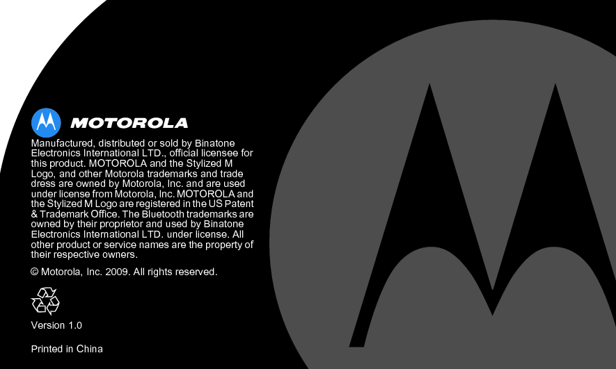  Manufactured, distributed or sold by Binatone Electronics International LTD., official licensee for this product. MOTOROLA and the Stylized M Logo, and other Motorola trademarks and trade dress are owned by Motorola, Inc. and are used under license from Motorola, Inc. MOTOROLA and the Stylized M Logo are registered in the US Patent &amp; Trademark Office. The Bluetooth trademarks are owned by their proprietor and used by Binatone Electronics International LTD. under license. All other product or service names are the property of their respective owners.© Motorola, Inc. 2009. All rights reserved.Version 1.0Printed in China