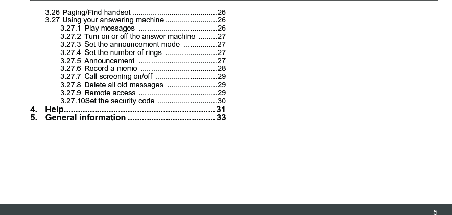 53.26 Paging/Find handset .........................................263.27 Using your answering machine .........................263.27.1 Play messages  ......................................263.27.2 Turn on or off the answer machine  .........273.27.3 Set the announcement mode  ................273.27.4 Set the number of rings  .........................273.27.5 Announcement ......................................273.27.6 Record a memo  .....................................283.27.7 Call screening on/off  ..............................293.27.8 Delete all old messages  ........................293.27.9 Remote access  ......................................293.27.10Set the security code .............................304. Help................................................................ 315. General information ..................................... 33