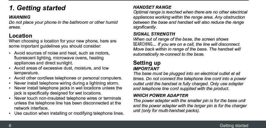 6Getting started1. Getting startedWARNINGDo not place your phone in the bathroom or other humid areas.LocationWhen choosing a location for your new phone, here are some important guidelines you should consider:•  Avoid sources of noise and heat, such as motors, fluorescent lighting, microwave ovens, heating appliances and direct sunlight.•  Avoid areas of excessive dust, moisture, and low temperature.•  Avoid other cordless telephones or personal computers.•  Never install telephone wiring during a lightning storm.•  Never install telephone jacks in wet locations unless the jack is specifically designed for wet locations.•  Never touch non-insulated telephone wires or terminals unless the telephone line has been disconnected at the network interface.•  Use caution when installing or modifying telephone lines.HANDSET RANGEOptimal range is reached when there are no other electrical appliances working within the range area. Any obstruction between the base and handset will also reduce the range significantly.SIGNAL STRENGTHWhen out of range of the base, the screen shows SEARCHING.... If you are on a call, the line will disconnect. Move back within in range of the base. The handset will automatically re-connect to the base.Setting upIMPORTANTThe base must be plugged into an electrical outlet at all times. Do not connect the telephone line cord into a power outlet until the handset is fully charged. Only use adapter and telephone line cord supplied with the product.WHICH POWER ADAPTERThe power adapter with the smaller pin is for the base unit and the power adapter with the larger pin is for the charger unit (only for multi-handset packs). 