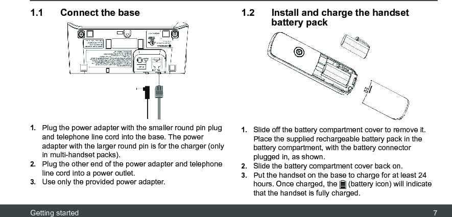 Getting started 71.1 Connect the base1.Plug the power adapter with the smaller round pin plug and telephone line cord into the base. The power adapter with the larger round pin is for the charger (only in multi-handset packs).2.Plug the other end of the power adapter and telephone line cord into a power outlet.3.Use only the provided power adapter.1.2 Install and charge the handset battery pack1.Slide off the battery compartment cover to remove it. Place the supplied rechargeable battery pack in the battery compartment, with the battery connector plugged in, as shown.2.Slide the battery compartment cover back on.3.Put the handset on the base to charge for at least 24 hours. Once charged, the   (battery icon) will indicate that the handset is fully charged.