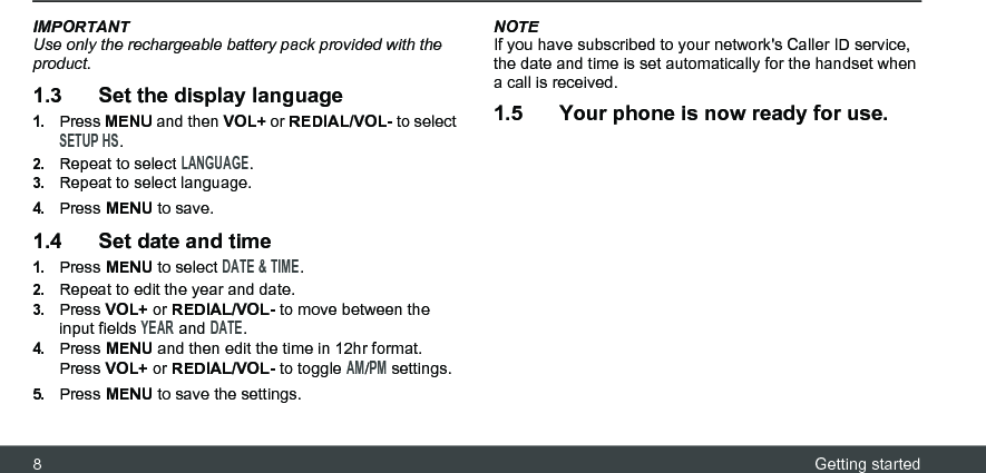 8Getting startedIMPORTANTUse only the rechargeable battery pack provided with the product.1.3 Set the display language1.Press MENU and then VOL+ or REDIAL/VOL- to select SETUP HS.2.Repeat to select LANGUAGE.3.Repeat to select language.4.Press MENU to save.1.4 Set date and time1.Press MENU to select DATE &amp; TIME.2.Repeat to edit the year and date.3.Press VOL+ or REDIAL/VOL- to move between the input fields YEAR and DATE.4.Press MENU and then edit the time in 12hr format. Press VOL+ or REDIAL/VOL- to toggle AM/PM settings.5.Press MENU to save the settings.NOTEIf you have subscribed to your network&apos;s Caller ID service, the date and time is set automatically for the handset when a call is received.1.5 Your phone is now ready for use.