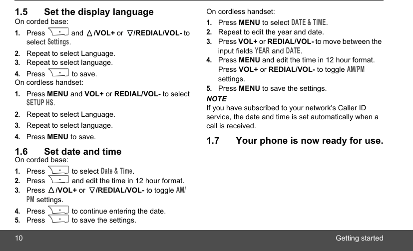 10 Getting started1.5 Set the display languageOn corded base:1.Press P and  /VOL+ or  /REDIAL/VOL- to select Settings.2.Repeat to select Language.3.Repeat to select language.4.Press P to save.On cordless handset:1.Press MENU and VOL+ or REDIAL/VOL- to select SETUP HS.2.Repeat to select Language.3.Repeat to select language.4.Press MENU to save.1.6 Set date and timeOn corded base:1.Press P to select Date &amp; Time.2.Press P and edit the time in 12 hour format.3.Press  /VOL+ or  /REDIAL/VOL- to toggle AM/PM settings.4.Press P to continue entering the date.5.Press P to save the settings.On cordless handset:1.Press MENU to select DATE &amp; TIME.2.Repeat to edit the year and date.3.Press VOL+ or REDIAL/VOL- to move between the input fields YEAR and DATE.4.Press MENU and edit the time in 12 hour format. Press VOL+ or REDIAL/VOL- to toggle AM/PM settings.5.Press MENU to save the settings.NOTEIf you have subscribed to your network&apos;s Caller ID service, the date and time is set automatically when a call is received.1.7 Your phone is now ready for use. 